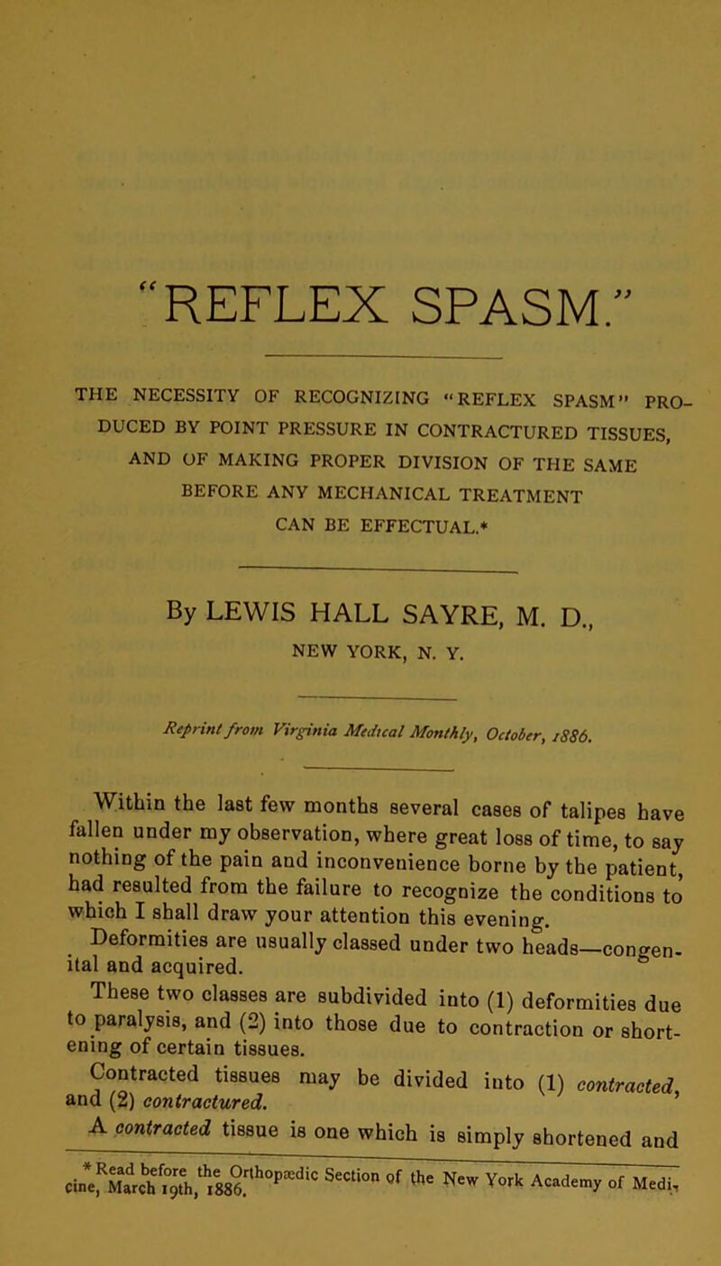 REFLEX SPASM. < t THE NECESSITY OF RECOGNIZING “REFLEX SPASM” PRO- DUCED BY POINT PRESSURE IN CONTRACTURED TISSUES, AND OF MAKING PROPER DIVISION OF THE SAME BEFORE ANY MECHANICAL TREATMENT CAN BE EFFECTUAL* By LEWIS HALL SAYRE, M. D., NEW YORK, N. Y. Reprint from Virginia Medical Monthly, October, 1886. Within the last few months several cases of talipes have fallen under my observation, where great loss of time, to say nothing of the pain and inconvenience borne by the patient, had resulted from the failure to recognize the conditions to which I shall draw your attention this evening. Deformities are usually classed under two heads—congen- ital and acquired. These two classes are subdivided into (1) deformities due to paralysis, and (2) into those due to contraction or short- ening of certain tissues. Contracted tissues may be divided into (1) contracted, and (2) contractured. A contracted tissue is one which is simply shortened and C^^ch<^h,tV886.rth°Pa!diC Academy of