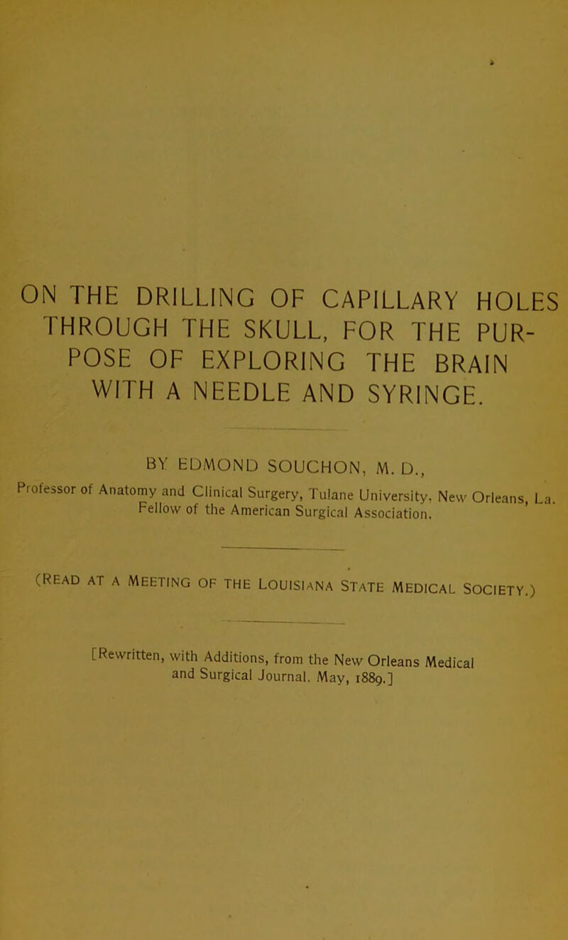 ON THE DRILLING OF CAPILLARY HOLES THROUGH THE SKULL, FOR THE PUR- POSE OF EXPLORING THE BRAIN WITH A NEEDLE AND SYRINGE. BY EDMOND SOUCHON, M. D., Prolessor of Anatomy and Clinical Surgery, Tulane University, New Orleans, La. Fellow of the American Surgical Association. (Read at a Meeting of the Louisiana State medical Society.) [Rewritten, with Additions, from the New Orleans Medical and Surgical Journal. May, 1889.]