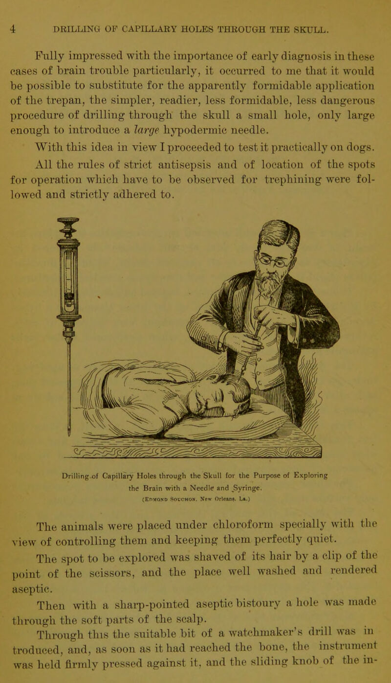 Fully impressed with the importance of early diagnosis in these cases of brain trouble particularly, it occurred to me that it would be possible to substitute for the apparently formidable application of the trepan, the simpler, readier, less formidable, less dangerous procedure of drilling through the skull a small hole, only large enough to introduce a large hypodermic needle. With this idea in view I proceeded to test it practically on dogs. All the rules of strict antisepsis and of location of the spots for operation which have to be observed for trephining were fol- lowed and strictly adhered to. Drilling of Capillary Holes through the Skull for the Purpose of Exploring the Brain with a Needle and JSyringe. (Edmond Socchon. New Orleans. La.) The animals were placed under chloroform specially with the view of controlling them and keeping them perfectly quiet. The spot to be explored was shaved of its hair by a clip of the point of the scissors, and the place well washed and rendered aseptic. Then with a sharp-pointed aseptic bistoury a hole was made through the soft parts of the scalp. Through tins the suitable bit of a watchmaker’s drill was in troduced, and, as soon as it had reached the bone, the instrument was held firmly pressed against it. and the sliding knob of the in-