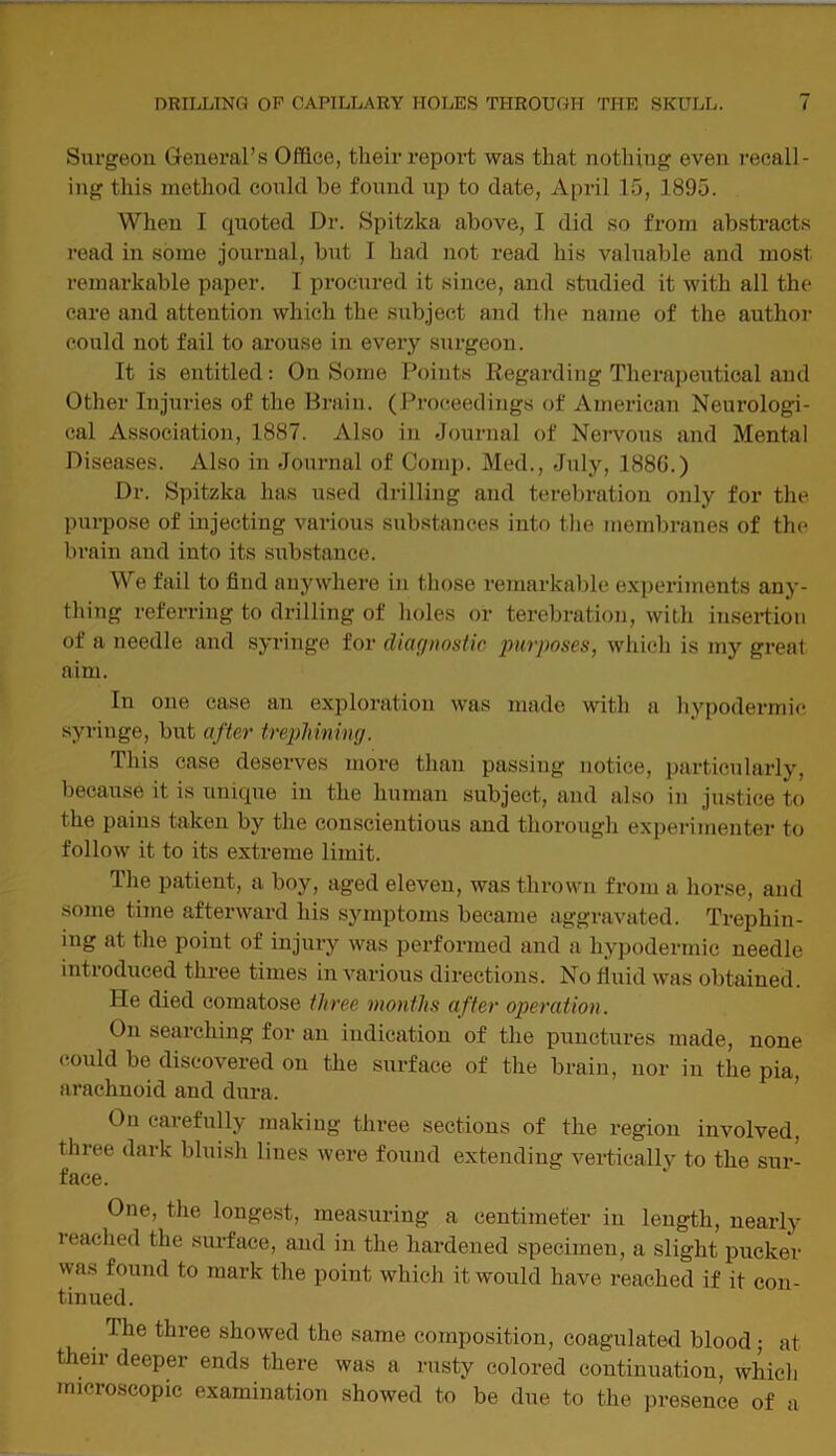 Surgeon General’s Office, their report was that nothing even recall- ing this method could he found up to date, April 15, 1895. When I quoted Dr. Spitzka above, I did so from abstracts read in some journal, but I had not read his valuable and most remarkable paper. I procured it since, and studied it with all the care and attention which the subject and the name of the author could not fail to arouse in every surgeon. It is entitled: On Some Points Regarding Therapeutical and Other Injuries of the Brain. (Proceedings of American Neurologi- cal Association, 1887. Also in Journal of Nervous and Mental Diseases. Also in Journal of Comp. Med., July, 188G.) Dr. Spitzka has used drilling and terebration only for the purpose of injecting various substances into the membranes of the brain and into its substance. We fail to find anywhere in those remarkable experiments any- thing referring to drilling of holes or terebration, with insertion of a needle and syringe for diagnostic purposes, which, is my great aim. In one case an exploration was made with a hypodermic syringe, but after trephining. This case deserves more than passing notice, particularly, because it is unique in the human subject, and also in justice to the pains taken by the conscientious and thorough experimenter to follow it to its extreme limit. The patient, a boy, aged eleven, was thrown from a horse, and some time afterward his symptoms became aggravated. Trephin- ing at the point of injury was performed and a hypodermic needle introduced three times in various directions. No fluid was obtained. He died comatose three months after operation. On searching for an indication of the punctures made, none could be discovered on the surface of the brain, nor in the pia, arachnoid and dura. On carefully making three sections of the region involved, three dark bluish lines were found extending vertically to the sur- face. One, the longest, measuring a centimeter in length, nearly reached the surface, and in the hardened specimen, a slight pucker was found to mark the point which it would have reached if it con- tinued. . ^ie ^ree showed the same composition, coagulated blood; at their deeper ends there was a rusty colored continuation, which microscopic examination showed to be due to the presence of a