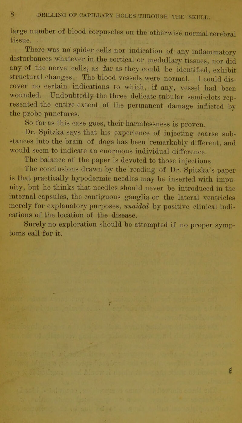 large number of blood corpuscles on the otherwise normal cerebral tissue. There was no spider cells nor indication of any inflammatory disturbances whatever in the cortical or medullary tissues, nor did any of the nerve cells, as far as they could be identified, exhibit structural changes. The blood vessels were normal. I could dis- cover no certain indications to which, if any, vessel had been wounded. Undoubtedly the three delicate tubular semi-clots rep- resented the entire extent of the permanent damage inflicted by the probe punctures. So far as this case goes, their harmlessness is proven. Dr. Spitzka says that his experience of injecting coarse sub- stances into the brain of dogs has been remarkably different, and would seem to indicate an enormous individual difference. The balance of the paper is devoted to those injections. The conclusions drawn by the reading of Dr. Spitzka’s paper is that practically hypodermic needles may be inserted with impu- nity, but he thinks that needles should never be introduced in the internal capsules, the contiguous ganglia or the lateral ventricles merely for explanatory purposes, unaided by positive clinical indi- cations of the location of the disease. Surely no exploration should be attempted if no proper symp- toms call for it.