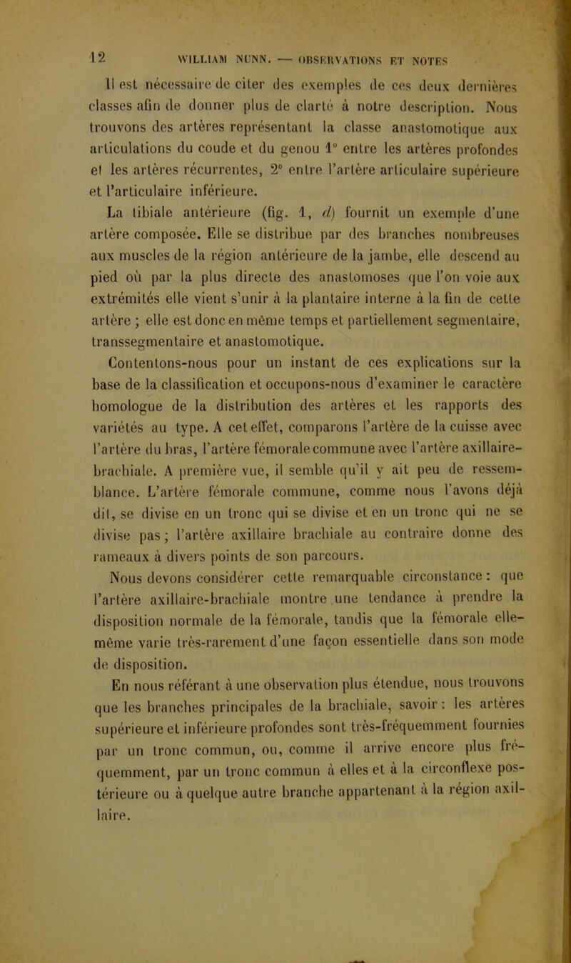 il est nécessaire de citer des exemples de ces deux dernières classes afin de donner plus de clarté à notre description. Nous trouvons des artères représentant la classe anastomotique aux articulations du coude et du genou lu entre les artères profondes et les artères récurrentes, 2° entre l’artère articulaire supérieure et l’articulaire inférieure. La tibiale antérieure (fig. 1, d) fournit un exemple d’une artère composée. Elle se distribue par des branches nombreuses aux muscles de la région antérieure de la jambe, elle descend au pied où par la plus directe des anastomoses que l’on voie aux extrémités elle vient s’unir à la plantaire interne à la fin de cette artère ; elle est donc en même temps et partiellement segmentaire, transsegmentaire et anastomotique. Contentons-nous pour un instant de ces explications sur la base de la classification et occupons-nous d’examiner le caractère homologue de la distribution des artères et les rapports des variétés au type. A cet effet, comparons l’artère de la cuisse avec l’artère du bras, l’artère fémorale commune avec l’artère axillaire— brachiale. A première vue, il semble qu’il y ait peu de ressem- blance. L’artère fémorale commune, comme nous l’avons déjà dit, se divise en un tronc qui se divise et en un tronc qui ne se divise pas ; l’artère axillaire brachiale au contraire donne des rameaux à divers points de son parcours. Nous devons considérer cette remarquable circonstance : que l’artère axillaire-brachiale montre une tendance à prendre la disposition normale de la fémorale, tandis que la fémorale elle- même varie très-rarement d’une façon essentielle dans son mode de disposition. En nous référant à une observation plus étendue, nous trouvons que les branches principales de la brachiale, savoir : les artères supérieure et inférieure profondes sont très-fréquemment fournies par un tronc commun, ou, comme il arrive encore plus fré- quemment, par un tronc commun à elles et à la circonflexe pos- térieure ou à quelque autre branche appartenant a la région axil- laire.