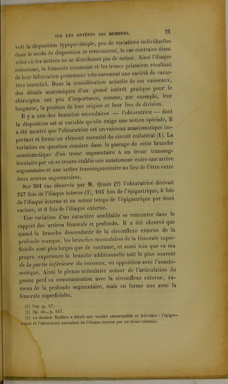 SUK LES ARTÈRES DES MEMBRES, voit la disposition typique simple, peu' de variations individuelles dans le mode de disposition se rencontrent, le cas contraire etan celui où les artères ne se distribuent pas de môme. Ainsi liliaqoe commune, la fémorale commune et les troncs primâmes résultant ,1e leur bifurcation présentent très-rarement une variété de carac- tère essentiel. Dans la considération actuelle de ces vaisseaux, des détails anatomiques d’un grand intérêt pratique pour le chirurgien ont peu d’importance, comme, par exemple, leur longueur, la position de leur origine et leur lieu de division. Il y a une des branches secondaires — l’obturatrice— dont la disposition est si variable qu’elle exige une notion spéciale. Il a été montré que l’obturatrice est un vaisseau anastomotique im- portant et forme un élément essentiel du circuit collatéral (1). La variation en question consiste dans le passage de cette branche anastomotique d’un tronc segmentaire à un tronc transseg- mentaire par où se trouve établie une anastomose entre une artère segmentaire et une artère transsegmentaire au lieu de l’être entre deux artères segmentaires. Sur 361 cas observes par M. Quain (2) l’obturatrice denv.it 247 fois de l’iliaque interne (3), 103 lois de l'épigastrique, 5 lois de l’iliaque interne et en même temps de l'épigastrique par deux racines, et 6 fois do 1 iliaque externe. Une variation d’un caractère semblable se rencontre dans le rapport des artères fémorale et profonde. Il a été observe que quand la branche descendante de la circonflexe externe de la profonde manque, les branches musculaires de la lémorale super- ficielle sont plus larges que de coutume, et aussi loin que va ma propre expérience la branche additionnelle naît le plus souvent de la partie inférieure du vaisseau, en opposition avec l’anasto- motique. Ainsi le plexus articulaire autour de l’articulation du genou perd sa communication avec la circonflexe externe, ra- meau de la profonde segmentaire, mais en forme une avec la fémorale superficielle. (1) Voy. p. 17. (2) Op. cil., p. 447. (3) Le docteur Redfern a décrit une variété remarquable et très-rare : l’épigas- trique et l’obturatrice naissaient de l’iliaque interne par un tronc commun. ■■■■■■ lÉMÜ