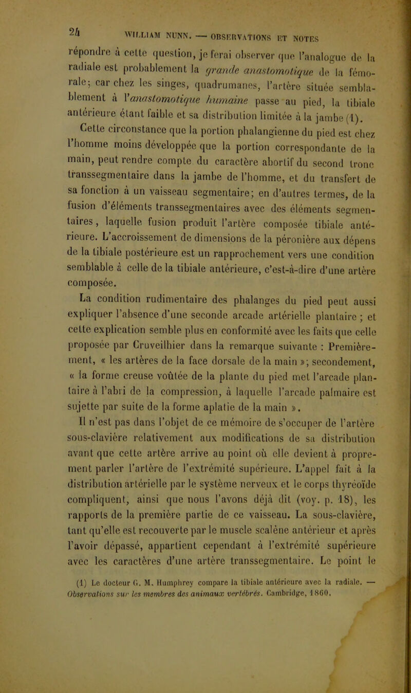 répondre u cette question, je ferai observer que l’analogue de la radiale est probablement la grande anastomotique de la fémo- rale; car chez les singes, quadrumanes, l’artère située sembla- blement à Fanastomotique humaine passe au pied, la tibiale antérieure étant laible et sa distribution limitée à la jambe (l). Cette circonstance que la portion pbalangienne du pied est chez 1 homme moins développée que la portion correspondante de la main, peut rendre compte du caractère abortif du second tronc transsegmentaire dans la jambe de l’homme, et du transfert de sa fonction a un vaisseau segmentaire; en d’autres termes, de la fusion d’éléments transsegmentaires avec des éléments segmen- taires, laquelle fusion produit l’artère composée tibiale anté- rieure. L’accroissement de dimensions de la péronière aux dépens de la tibiale postérieure est un rapprochement vers une condition semblable à celle de la tibiale antérieure, c’est-à-dire d’une artère composée. La condition rudimentaire des phalanges du pied peut aussi expliquer l’absence d’une seconde arcade artérielle plantaire ; et cette explication semble plus en conformité avec les faits que celle proposée par Cruveilhier dans la remarque suivante : Première- ment, « les artères de la face dorsale de la main »; secondement, « la forme creuse voûtée de la plante du pied met l’arcade plan- taire à l’abri de la compression, à laquelle l’arcade palmaire est sujette par suite de la forme aplatie de la main ». Il n’est pas dans l’objet de ce mémoire de s’occuper de l’artère sous-clavière relativement aux modifications de sa distribution avant que cette artère arrive au point où elle devient à propre- ment parler l’artère de l’extrémité supérieure. L’appel fait à la distribution artérielle par le système nerveux et le corps thyréoïde compliquent, ainsi que nous l’avons déjà dit (voy. p. 18), les rapports de la première partie de ce vaisseau. La sous-clavière, tant qu’elle est recouverte par le muscle scalène antérieur et après l’avoir dépassé, appartient cependant à l’extrémité supérieure avec les caractères d’une artère transsegmentaire. Le point le (1) Le docteur G. M, Humphrey compare la libiale antérieure avec la radiale. — Observations sur les membres des animaux vertébrés. Cambridge, 1860.