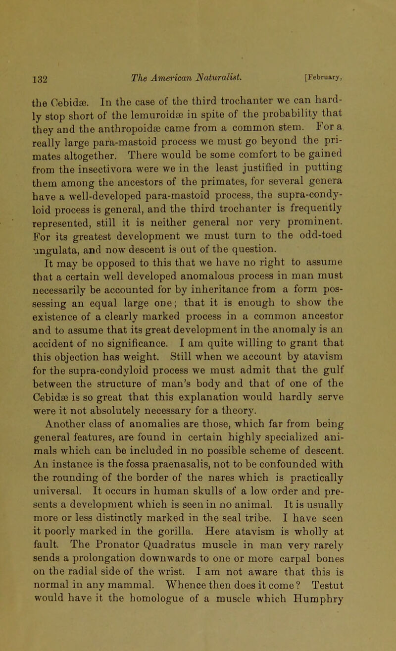 the Cebidse. In the case of the third trochanter we can hard- ly stop short of the lemuroidte in spite of the probability that they and the anthropoidre came from a common stem. For a really large para-mastoid process we must go beyond the pri- mates altogether. There would be some comfort to be gained from the insectivora were wTe in the least justified in putting them among the ancestors of the primates, for several genera have a well-developed para-mastoid process, the supra-condy- loid process is general, and the third trochanter is frequently represented, still it is neither general nor very prominent. For its greatest development we must turn to the odd-toed ungulata, and now descent is out of the question. It may be opposed to this that we have no right to assume that a certain well developed anomalous process in man must necessarily be accounted for by inheritance from a form pos- sessing an equal large one; that it is enough to show the existence of a clearly marked process in a common ancestor and to assume that its great development in the anomaly is an accident of no significance. I am quite willing to grant that this objection has weight. Still when we account by atavism for the supra-condyloid process we must admit that the gulf between the structure of man’s body and that of one of the Cebidse is so great that this explanation would hardly serve were it not absolutely necessary for a theory. Another class of anomalies are those, which far from being general features, are found in certain highly specialized ani- mals which can be included in no possible scheme of descent. An instance is the fossa praenasalis, not to be confounded with the rounding of the border of the nares which is practically universal. It occurs in human skulls of a low order and pre- sents a development which is seen in no animal. It is usually more or less distinctly marked in the seal tribe. I have seen it poorly marked in the gorilla. Here atavism is wholly at fault. The Pronator Quadratus muscle in man very rarely sends a prolongation downwards to one or more carpal bones on the radial side of the wrist. I am not aware that this is normal in any mammal. Whence then does it come ? Testut would have it the homologue of a muscle which Humphry