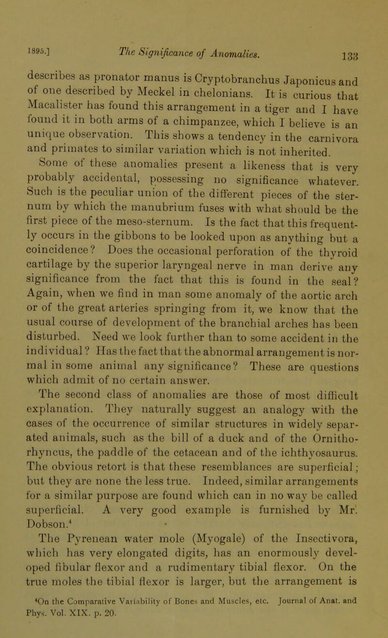 1895.] 133 The Significance of Anomalies. describes as pronator manus is Cryptobranchus Japonicus and of one described by Meckel in chelonians. It is curious that Macalister has found this arrangement in a tiger and I have found it in both arms of a chimpanzee, which I believe is an unique observation. This shows a tendency in the carnivora and primates to similar variation which is not inherited. Some of these anomalies present a likeness that is very probably accidental, possessing no significance whatever. Such is the peculiar union of the different pieces of the ster- num by which the manubrium fuses with what should be the first piece of the meso-sternum. Is the fact that this frequent- ly occurs in the gibbons to be looked upon as anything but a coincidence? Does the occasional perforation of the thyroid cartilage by the superior laryngeal nerve in man derive any significance from the fact that this is found in the seal? Again, when we find in man some anomaly of the aortic arch or of the great arteries springing from it, we know that the usual course of development of the branchial arches has been disturbed. Need we look further than to some accident in the individual ? Has the fact that the abnormal arrangement is nor- mal in some animal any significance? These are questions which admit of no certain answer. The second class of anomalies are those of most difficult explanation. They naturally suggest an analogy with the cases of the occurrence of similar structures in widely separ- ated animals, such as the bill of a duck and of the Ornitho- rhyncus, the paddle of the cetacean and of the ichthyosaurus. The obvious retort is that these resemblances are superficial ; but they are none the less true. Indeed, similar arrangements for a similar purpose are found which can in no way be called superficial. A very good example is furnished by Mr'. Dobson.4 The Pyrenean water mole (Myogale) of the Insectivora, which has very elongated digits, has an enormously devel- oped fibular flexor and a rudimentary tibial flexor. On the true moles the tibial flexor is larger, but the arrangement is 4On the Comparative Variability of Bones and Muscles, etc. Journal of Anat. and Phys. Vol. XIX. p. 20.