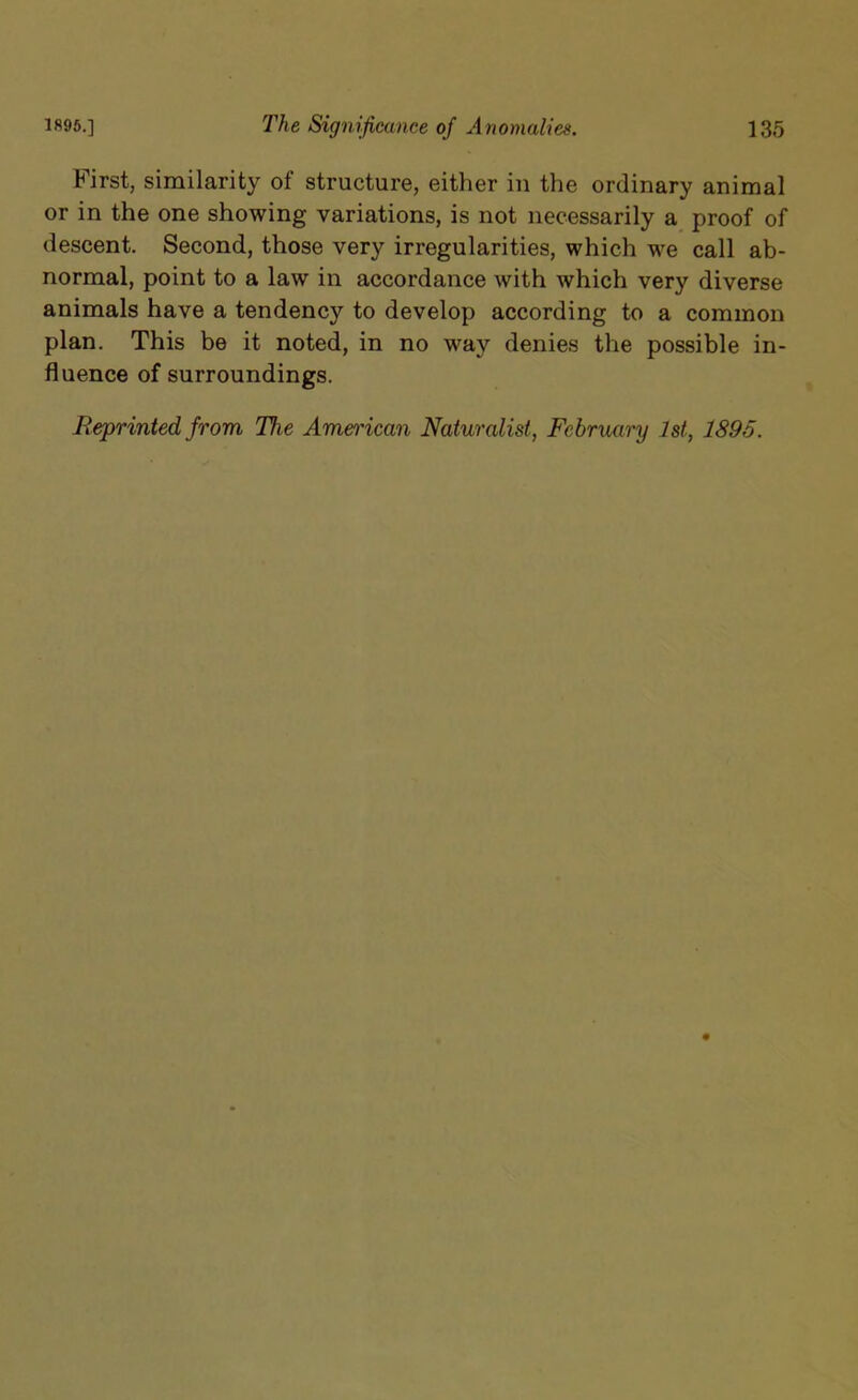 Mrst, similarity of structure, either in the ordinary animal or in the one showing variations, is not necessarily a proof of descent. Second, those very irregularities, which we call ab- normal, point to a law in accordance with which very diverse animals have a tendency to develop according to a common plan. This be it noted, in no way denies the possible in- fluence of surroundings. Reprinted from The American Naturalist, February 1st, 1895.