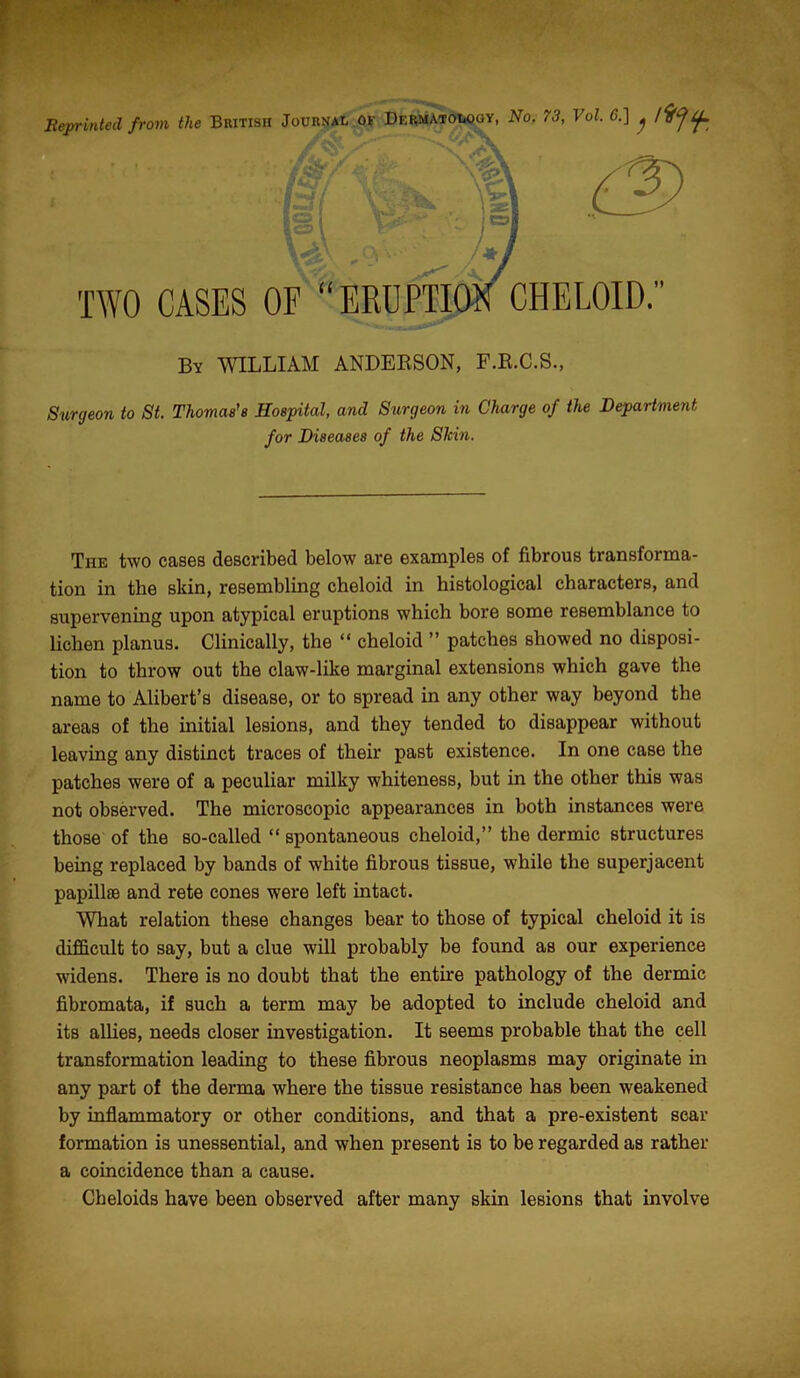 TWO CASES OF “ERUPTION CHELOID. By WILLIAM ANDERSON, F.R.C.S., Surgeon to St. Thomas's Hospital, and Surgeon in Charge of the Department for Diseases of the Slcin. The two cases described below are examples of fibrous transforma- tion in the skin, resembling cheloid in histological characters, and supervening upon atypical eruptions which bore some resemblance to lichen planus. Clinically, the “ cheloid ” patches showed no disposi- tion to throw out the claw-like marginal extensions which gave the name to Alibert’s disease, or to spread in any other way beyond the areas of the initial lesions, and they tended to disappear without leaving any distinct traces of their past existence. In one case the patches were of a peculiar milky whiteness, but in the other this was not observed. The microscopic appearances in both instances were those of the so-called “ spontaneous cheloid,” the dermic structures being replaced by bands of white fibrous tissue, while the superjacent papillae and rete cones were left intact. What relation these changes bear to those of typical cheloid it is difficult to say, but a clue will probably be found as our experience widens. There is no doubt that the entire pathology of the dermic fibromata, if such a term may be adopted to include cheloid and its allies, needs closer investigation. It seems probable that the cell transformation leading to these fibrous neoplasms may originate in any part of the derma where the tissue resistance has been weakened by inflammatory or other conditions, and that a pre-existent scar formation is unessential, and when present is to be regarded as rather a coincidence than a cause. Cheloids have been observed after many skin lesions that involve