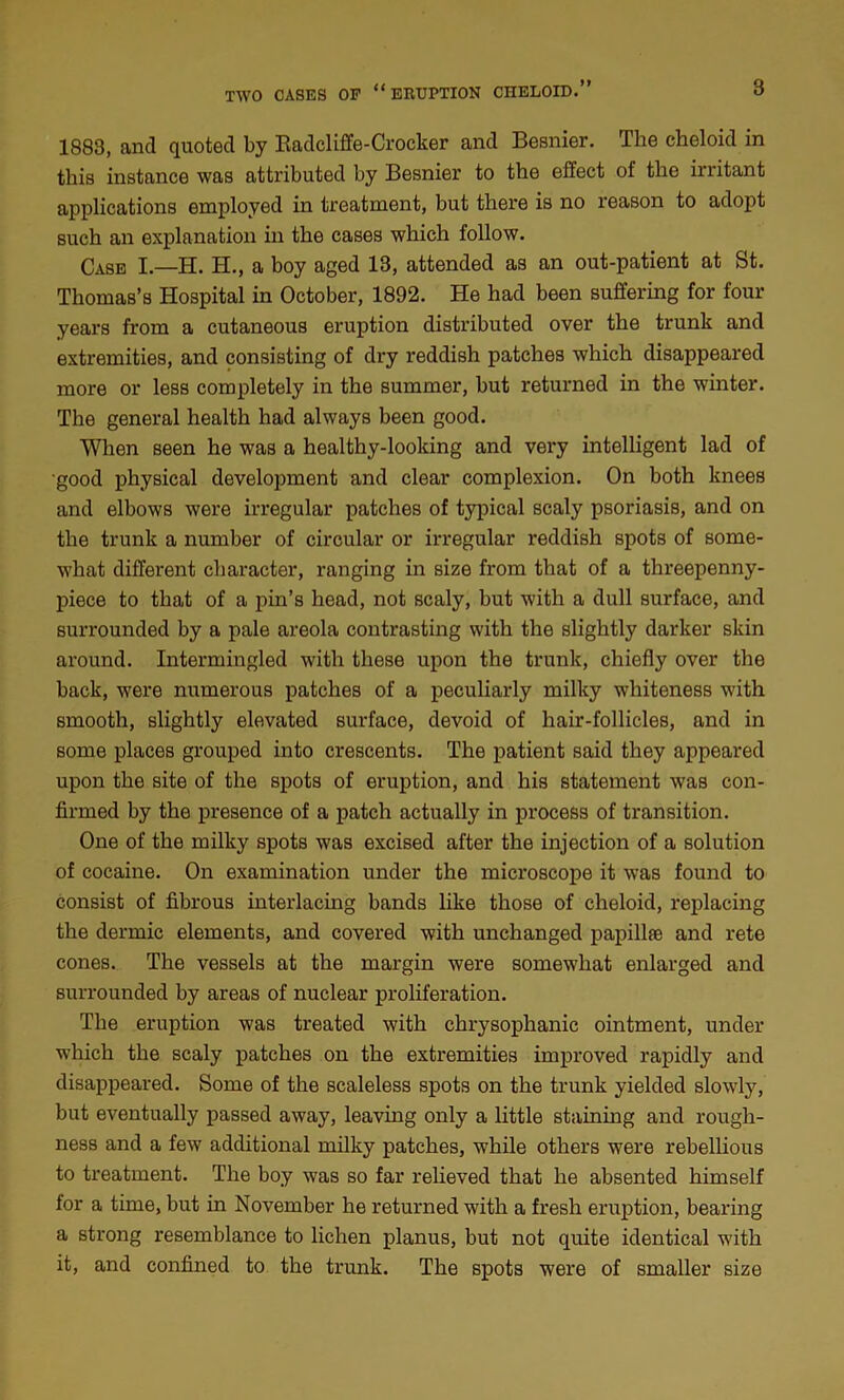 1883, and quoted by Badcliffe-Crocker and Besnier. The cheloid in this instance was attributed by Besnier to the effect of the irritant applications employed in treatment, but there is no reason to adopt such an explanation in the cases which follow. Case I.—H. H., a boy aged 13, attended as an out-patient at St. Thomas’s Hospital in October, 1892. He had been suffering for four years from a cutaneous eruption distributed over the trunk and extremities, and consisting of dry reddish patches which disappeared more or less completely in the summer, but returned in the winter. The general health had always been good. When seen he was a healthy-looking and very intelligent lad of good physical development and clear complexion. On both knees and elbows were irregular patches of typical scaly psoriasis, and on the trunk a number of circular or irregular reddish spots of some- what different character, ranging in size from that of a threepenny- piece to that of a pin’s head, not scaly, but with a dull surface, and surrounded by a pale areola contrasting with the slightly darker skin around. Intermingled with these upon the trunk, chiefly over the back, were numerous patches of a peculiarly milky whiteness with smooth, slightly elevated surface, devoid of hair-follicles, and in some places grouped into crescents. The patient said they appeared upon the site of the spots of eruption, and his statement was con- firmed by the presence of a patch actually in process of transition. One of the milky spots was excised after the injection of a solution of cocaine. On examination under the microscope it was found to consist of fibrous interlacing bands like those of cheloid, replacing the dermic elements, and covered with unchanged papillae and rete cones. The vessels at the margin were somewhat enlarged and surrounded by areas of nuclear proliferation. The eruption was treated with chrysophanic ointment, under which the scaly patches on the extremities improved rapidly and disappeared. Some of the scaleless spots on the trunk yielded slowly, but eventually passed away, leaving only a little staining and rough- ness and a few additional milky patches, while others were rebellious to treatment. The boy was so far relieved that he absented himself for a time, but in November he returned with a fresh eruption, bearing a strong resemblance to lichen planus, but not quite identical with it, and confined to the trunk. The spots were of smaller size