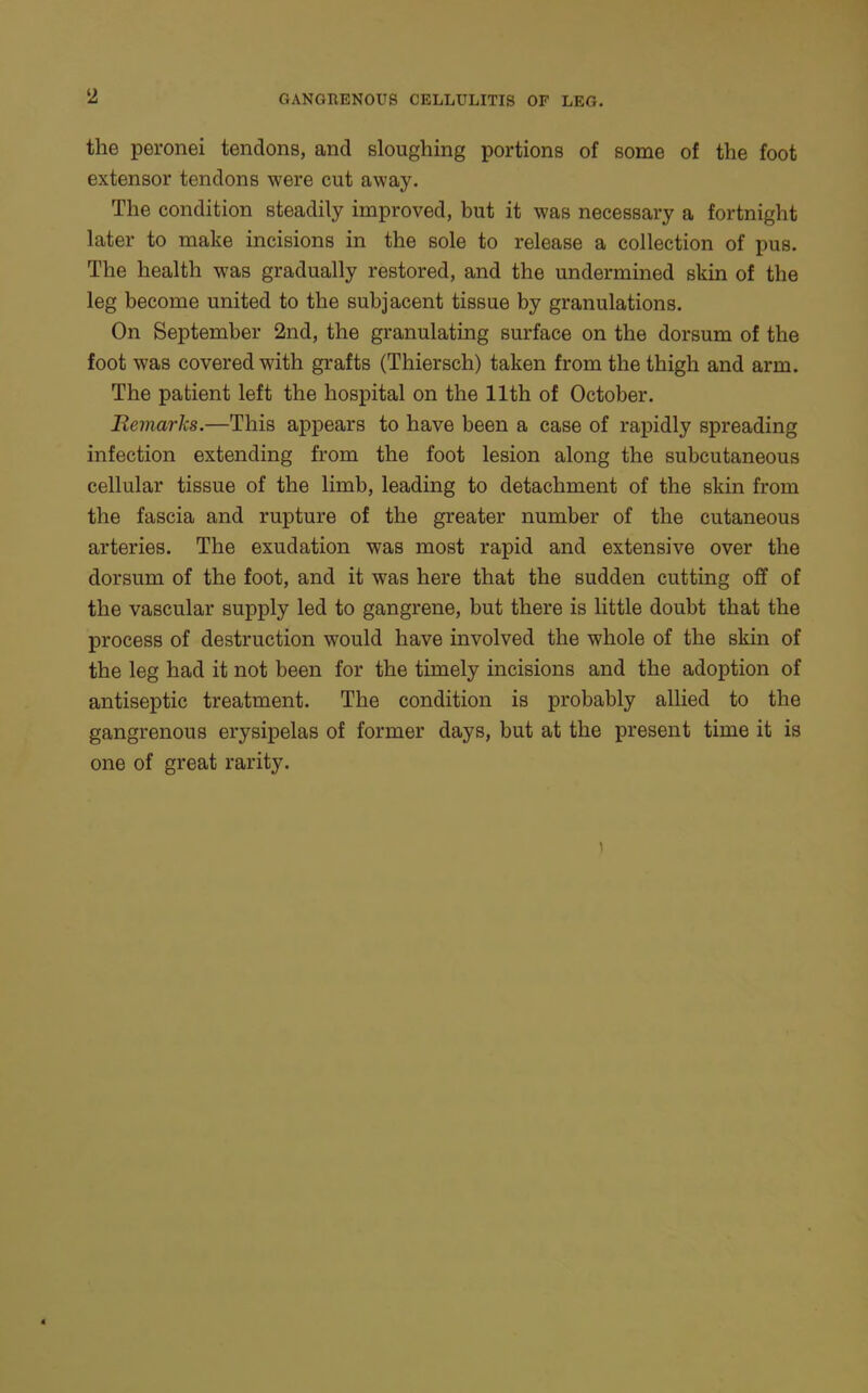 2 GANGRENOUS CELLULITIS OF LEG. the peronei tendons, and sloughing portions of some of the foot extensor tendons were cut away. The condition steadily improved, but it was necessary a fortnight later to make incisions in the sole to release a collection of pus. The health was gradually restored, and the undermined skin of the leg become united to the subjacent tissue by granulations. On September 2nd, the granulating surface on the dorsum of the foot was covered with grafts (Thiersch) taken from the thigh and arm. The patient left the hospital on the 11th of October. Remarks.—This appears to have been a case of rapidly spreading infection extending from the foot lesion along the subcutaneous cellular tissue of the limb, leading to detachment of the skin from the fascia and rupture of the greater number of the cutaneous arteries. The exudation was most rapid and extensive over the dorsum of the foot, and it was here that the sudden cutting off of the vascular supply led to gangrene, but there is little doubt that the process of destruction would have involved the whole of the skin of the leg had it not been for the timely incisions and the adoption of antiseptic treatment. The condition is probably allied to the gangrenous erysipelas of former days, but at the present time it is one of great rarity.