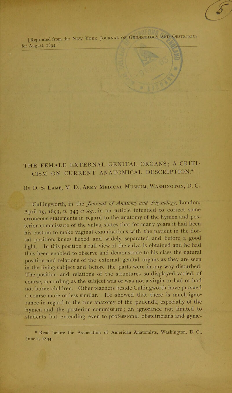 [Reprinted from the New York Journal of Gynaecology and Obstetrics for August, 1894. THE FEMALE EXTERNAL GENITAL ORGANS; A CRITI- CISM ON CURRENT ANATOMICAL DESCRIPTION* By D. S. Lamb, M. D., Army Medical Museum, Washington, D. C. Cullingworth, in the Journal of Anatomy and Physiology, London, April 19, 1893, p. 343 et seg., in an article intended to correct some erroneous statements in regard to the anatomy of the hymen and pos- terior commissure of the vulva, states that for many years it had been his custom to make vaginal examinations with the patient in the dor- sal position, knees flexed and widely separated and before a good light. In this position a full view of the vulva is obtained and he had thus been enabled to observe and demonstrate to his class the natural position and relations of the external genital organs as they are seen in the living subject and before the parts were in any way disturbed. The position and relations of the structures so displayed varied, of course, according as the subject was or was not a virgin or had or had not borne children. Other teachers beside Cullingworth have pursued a course more or less similar. He showed that there is much igno- rance in regard to the true anatomy of the pudenda, especially of the hymen and the posterior commissure; an ignorance not limited to students but extending even to professional obstetricians and gynae- * Read before the Association of American Anatomists, Washington, D. C.,