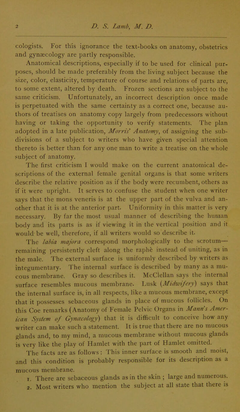cologists. For this ignorance the text-books on anatomy, obstetrics and gynaecology are partly responsible. Anatomical descriptions, especially if to be used for clinical pur- poses, should be made preferably from the living subject because the size, color, elasticity, temperature of course and relations of parts are, to some extent, altered by death. Frozen sections are subject to the same criticism. Unfortunately, an incorrect description once made is perpetuated with the same certainty as a correct one, because au- thors of treatises on anatomy copy largely from predecessors without having or taking the opportunity to verify statements. The plan adopted in a late publication, Morris Anatomy, of assigning the sub- divisions of a subject to writers who have given special attention thereto is better than for any one man to write a treatise on the whole subject of anatomy. The first criticism I would make on the current anatomical de- scriptions of the external female genital organs is that some writers describe the relative position as if the body were recumbent, others as if it were upright. It serves to confuse the student when one writer says that the mons veneris is at the upper part of the vulva and an- other that it is at the anterior part. Uniformity in this matter is very necessary. By far the most usual manner of describing the human body and its parts is as if viewing it in the vertical position and it would’ be well, therefore, if all writers would so describe it. The labia majora correspond morphologically to the scrotum— remaining persistently cleft along the raph£ instead of uniting, as in the male. The external surface is uniformly described by writers as integumentary. The internal surface is described by many as a mu- cous membrane. Gray so describes it. McClellan says the internal surface resembles mucous membrane. Lusk (.Midwifery) says that the internal surface is, in all respects, like a mucous membrane, except that it possesses sebaceous glands in place of mucous follicles. On this Coe remarks (Anatomy of Female Pelvic Organs in Mann's Amer- ican System of Gynaecology) that it is difficult to conceive how any writer can make such a statement. It is true that there are no mucous glands and, to my mind, a mucous membrane without mucous glands is very like the play of Hamlet with the part of Hamlet omitted. The facts are as follows: This inner surface is smooth and moist, and this condition is probably responsible for its description as a mucous membrane. 1. There are sebaceous glands as in the skin ; large and numerous. 2. Most writers who mention the subject at all state that there is