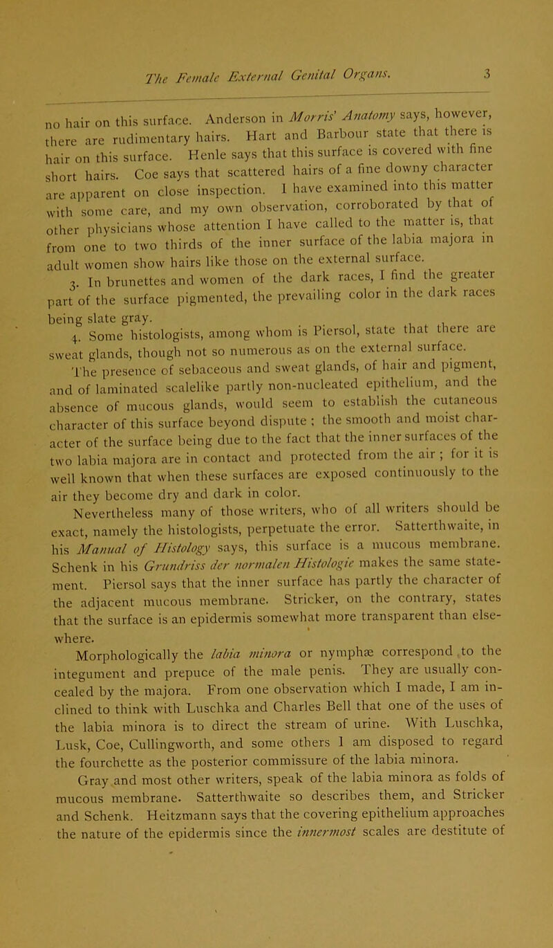 no hair on this surface. Anderson in Morris' Anatomy says, however, there are rudimentary hairs. Hart and Barbour state that there is hair on this surface. Henle says that this surface is covered with fine short hairs. Coe says that scattered hairs of a fine downy character are apparent on close inspection. I have examined into this matter with some care, and my own observation, corroborated by that of other physicians whose attention I have called to the matter is, that from one to two thirds of the inner surface of the labia majora in adult women show hairs like those on the external surface. 3. In brunettes and women of the dark races, I find the greater part of the surface pigmented, the prevailing color in the dark races being slate gray. 4. Some histologists, among whom is Piersol, state that there are sweat glands, though not so numerous as on the external surface. The presence of sebaceous and sweat glands, of hair and pigment, and of laminated scalelike partly non-nucleated epithelium, and the absence of mucous glands, would seem to establish the cutaneous character of this surface beyond dispute ; the smooth and moist char- acter of the surface being due to the fact that the inner surfaces of the two labia majora are in contact and protected from the air ; for it is well known that when these surfaces are exposed continuously to the air they become dry and dark in color. Nevertheless many of those writers, who of all writers should be exact, namely the histologists, perpetuate the error. Satterthwaite, in his Manual of Histology says, this surface is a mucous membrane. Schenk in his Grundriss der nonnalen Histologic makes the same state- ment. Piersol says that the inner surface has partly the character of the adjacent mucous membrane. Strieker, on the contrary, states that the surface is an epidermis somewhat more transparent than else- 1 where. Morphologically the labia minora or nymphse correspond to the integument and prepuce of the male penis. 1 hey are usually con- cealed by the majora. From one observation which I made, I am in- clined to think with Luschka and Charles Bell that one of the uses of the labia minora is to direct the stream of urine. With Luschka, Lusk, Coe, Cullingworth, and some others 1 am disposed to regard the fourchette as the posterior commissure of the labia minora. Gray and most other writers, speak of the labia minora as folds of mucous membrane. Satterthwaite so describes them, and Strieker and Schenk. Heitzmann says that the covering epithelium approaches the nature of the epidermis since the innermost scales are destitute of