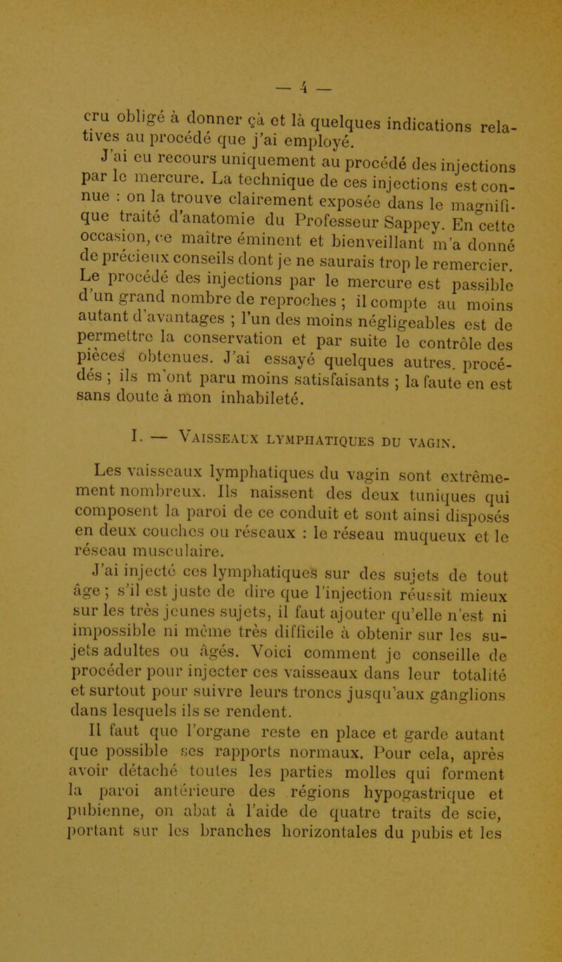 cru oblige a donner «a et la quelques indications rela- tives au procecle quo j’ai employe. J’ai cu recours uniquement au procecle des injections par lc mercure. La technique de ces injections estcon- nue : on la trouve clairement exposec dans le man-niQ- que traite d’anatomie du Professeur Sappey. En'cettc occasion, ce maitre eminent et bienveillant m’a donne de preeieux conseils dont jc ne saurais trop le remercier. Le procede des injections par le mercure est passible dun grand nombre de reproches ; ilcompte au moins autant d avantages ; l’un des moins negligeables est de permettrc la conservation et par suite lo controle des pieces obtenues. J ai essaye quelques autres. proce- des ; ils m’ont paru moins satisfaisants ; la faute en est sans doute a mon inhabilete. I- — \ AISSEAL'X LYMPIIATIQUES DU VAGIN. Les vaisscaux lymphatiques du vagin sont extreme- ment nombreux. 11s naissent des deux tuniques qui composent la paroi de ce conduit et sont ainsi disposes en deux couches ou reseaux : le reseau muqueux et le reseau musculaire. J’ai injecte ces lymphatiques sur des sujets de tout age , s il est juste de dire que 1 injection reussit mieux sur les tres jcunes sujets, il faut ajouter qu’elle n’est ni impossible ni meme tres difficile a obtenir sur les su- jets adultes ou ;iges. Void comment jc conseille de proceder pour injecter ces vaisseaux dans leur totalite etsurtout pour suivre leurs troncs jusqu’aux ganglions dans lesquels ils se rendent. 11 faut que l’organe reste en place et garde autant que possible ses rapports normaux. Pour cela, apres avoir detache toules les parties molles cjui forment la paroi anterieure des regions hypogastrique et pubienne, on abat a l’aide de cjuatre traits de scie, portant sur les branches horizontales du pubis et les