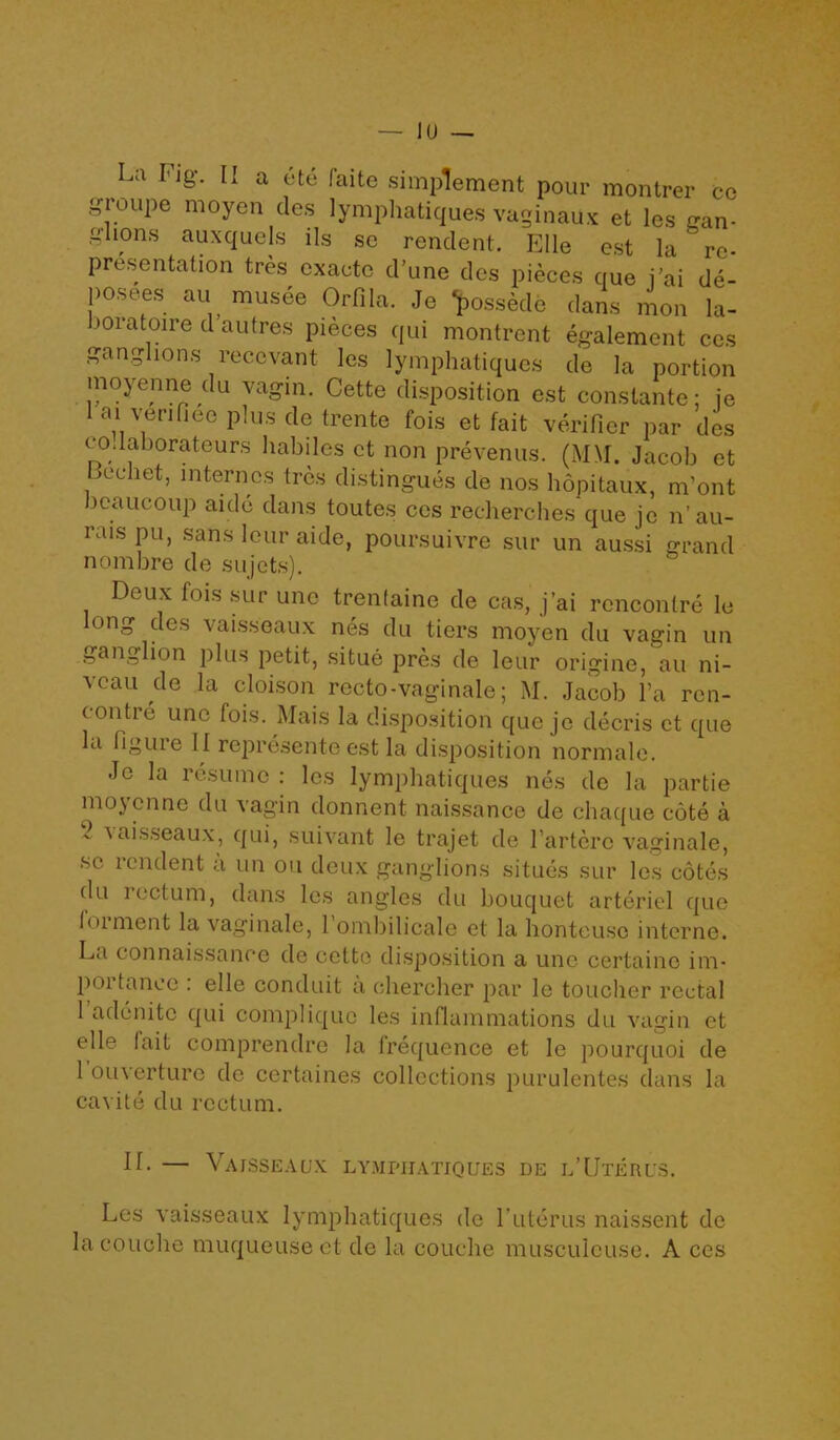 La Fig-. II a ete faite simplement pour montrer cc groupe moyen des lymphatiques vaginaux et les gan- glions auxquels ils sc rendent. File est la re- - ' . „ unc dcs pieces que i’ai de- posees au musee Orfila. Je fassede dans mon la- joratoire d’autres pieces qui montrent egalement ccs ganglions reccvant les lymphatiques de la portion moyenne du vagin. Cette disposition est conslante; je 1 ai verifiee plus de trente fois et fait verifier par dcs codaborateurs habiles et non prevenus. (MM. Jacob et Bechet, internes tres distingues de nos hopitaux, m’ont jeaucoup aide dans toutes ccs recherches que je n’au- iaispu, sans lour aide, poursuivre sur un aussi grand nombre de sujets). Deux fois sur une trenfaine de cas, j’ai rencontre le long des vaisseaux nes du tiers moyen du vagin un ganglion plus petit, situe pres de leur origine, au ni- veau de la cloison recto-vaginale; M. Jacob Fa ron- (ontie unc fois. Mais la disposition que je decris et que la figure 11 represente est la disposition normale. Je la resume : les lymphatiques nes de la partie moyenne du vagin donnent naissance de chaque cote a  'aisse^ux, qui, suivant le trajet de Farterc vaginale, sc rendent a un on deux ganglions situes sur les cotes du rectum, dans les angles du bouquet arteriel quo foiment la vaginale, 1 ombilicale et la honteuso interne. La con naissance de cette disposition a une certaine im- portance : elle conduit a chercher par le toucher rectal 1 adenite qui compliquo les inflammations du vagin et elle I ait comprendre la frequence et le pourquoi de 1 ouverture de certaines collections purulentes dans la cavite du rectum. IL — Vaisseaux lymphatiques de l’Uterus. Les vaisseaux lymphatiques de Futerus naissent de la couche muqueuse et de la couche musculeuse. A ces