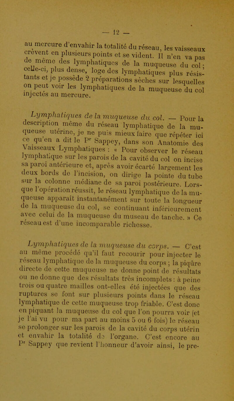 au mcrcure d envahir la totalite du reseau, lea vaisseaux cre\ent cn plusieurs points et se vidcnt. II n’en va pas de meme des lymphatiqucs de la muqueuse du col ■ ceUe-ci plus dense, loge des lymphatiques plus resis- tants et je possede 2 preparations seches sur lesquelles on pent voir les lymphatiques de la muqueuse du col injcctes au mercure. Lymphatiques de la muqueuse du col. — Pour la description memo du reseau lymphatique de la mu- queuse uterine, je ne puis mieux fairo que repeter ici ce qu en a dit le P' Sappey, dans son Anatomic des \ aisseaux Lymphatiques : « Pour observer le reseau lymphatique sur les parois de la cavite du col on incise sa par01 anterieure et, apres avoir ecarte largement les deux bords de 1’incision, on dirige la pointe du tube sur la colonne mediane de sa paroi posterieure. Lors- que 1’operation reussit, le reseau lymphatique de la mu- queuse apparait instantanement sur toute la longueur de la muqueuse du col, se continuant inferieuremont ayec celui de la muqueuse du museau de tanche. » Ce reseau est d’une incomparable richesse. Lymphatiques de la muqueuse du corps. — C’est au meme procede qu il faut recourir pour injecter le reseau lymphatique de la muqueuse du corps ; la piqure directe de cette muqueuse ne donne point de resultats ou ne donne que des resultats trcs incomplets: a peine tiois ou quatre mailles ont-elles ete injectees que des ruptures se font sur plusieurs points dans le reseau lymphatique de cette muqueuse trop friable. C’est done en piquant la muqueuse du col que Ton pourra voir (et je 1 ai vu pour ma part au moins 5 ou 6 fois) le reseau se prolonger sur les parois de la cavite du corps uteri n ct envahir la totalite de l’organe. C’est encore au Pr Sappey que revient l'honneur d’avoir ainsi, le pre-