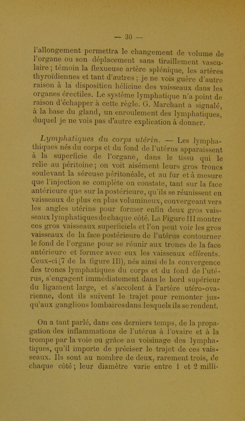 l’allongement permettra le changement dc volume de l’organe ou son deplacement sans tiraillement vascu- laire; temoin la liexueu.se artere splenique, les artercs thyroidiennes et tant d antres je ne vois guere d’autre raison a la disposition helicine des vaisseaux dans les organes erectiles. Le systeme lymphatique n’a point de raison d’echapper a cette regie. G. Marchant a signale, a la base du gland, un enroulemcnt des lymphatiques,' duquel je ne vois pas d’autre explication a donner. Lymphatiques du corps uterin. ~ Les lympha- thiqucs nes du coips et du tond de 1 uterus apparaissent a la superficie de l’organe, dans le tissu qui le relie au peritoine; on voit aisement leurs gros troncs soulevant la sereuse peritoneale, et au fur et a mesure que l’injection se complete on constate, tant sur la face antericure que sur laposterieure, qu ils se reunissent en vaisseaux de plus en plus volumineux, convergeant vers les angles uterins pour former enfm deux gros vais- seaux lymphatiques dechaque cote. La Figure III montre ces gros vaisseaux superficiels et Pon pout voir les gros vaisseaux de la face posterieure de Puterus contourncr le fond de Porgane pour se reunir aux troncs de la face anterieure et former avec eux les vaisseaux efferents. Ceux-ci (7 de la figure 111), nes ainsi dela convergence des troncs lymphatiques du corps et du fond de Pute- rus, s’engagent immediatement dans le bord superieur du ligament large, et s’accolent a l’artere utero-ova- rienne, dont ils suivent le trajet pour remonter jus- qu’aux ganglions lombairesdans lesquelsils serendent. On a tant parle, dans ces derniers temps, de la propa- gation des inflammations de Puterus a Povaire et a la trompe par la voie ou grace au voisinage des lympha- tiques, qu’il importe de preciser le trajet de ces vais- seaux. Ils sont au nombrc de deux, rarement trois, de chaque cote; leur diametre varie entre 1 et 2 milli-