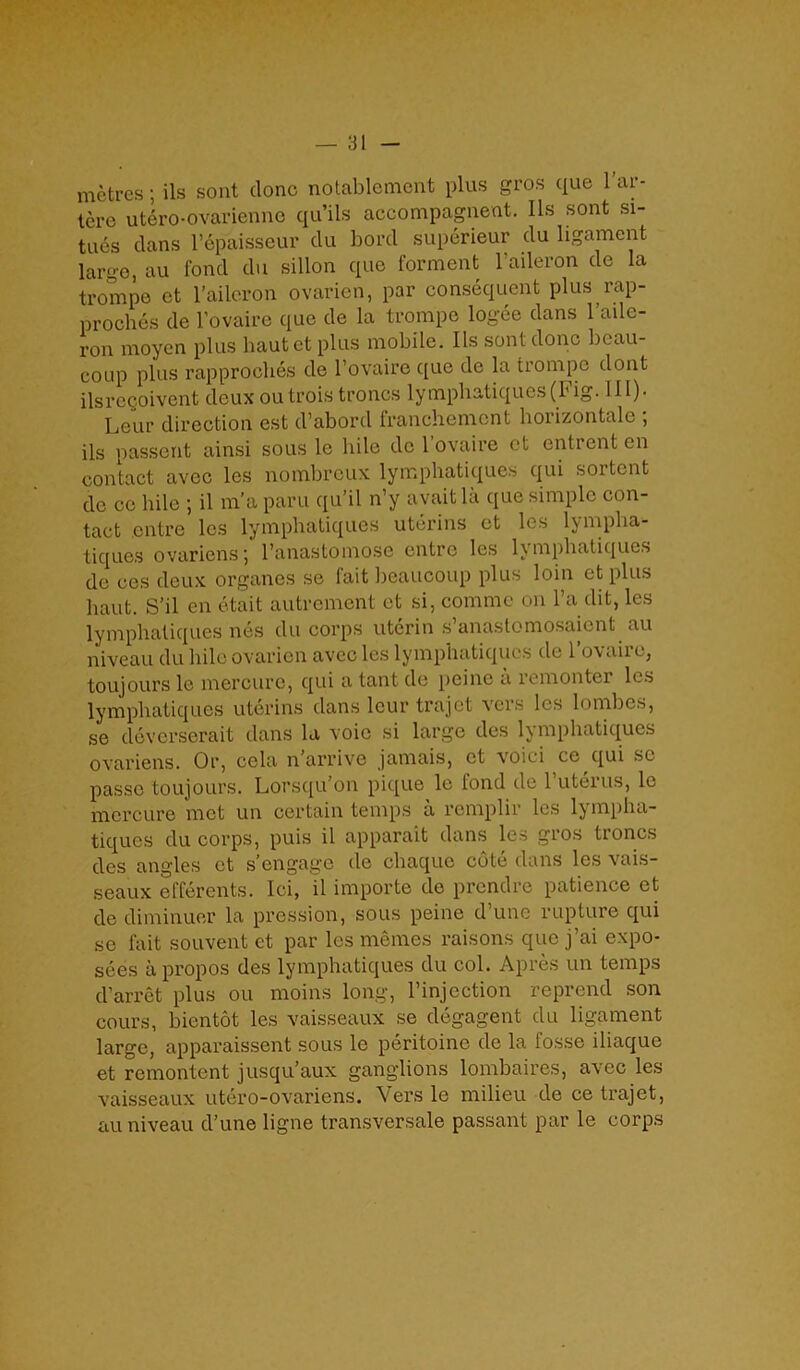 metres; ils sont (lone notablement plus gros que l’ar- tere utero-ovarienne qu’ils accompagnent. Ils sont si- tues clans l’epaisseur du borcl superieur du ligament large, au fond du sillon que forment l'aileron de la trompe et l’aileron ovarien, par consequent plus rap- proches de l’ovaire que de la trompe logee dans l’aile- ron moyen plus bautet plus mobile. Ils sont done beau- coup plus rapproches de l’ovairc que de la trompe dont ilsregoivent deux ou trois troncs lympbatiques (b ig. 111)- Leur direction cst d’abord franebement boiizontalc , ils passent ainsi sous le bile de 1 ovaire et entrent en contact avec les nombreux lympbatiques qui sortent de cc bile ; il m’a paru qu’il n’y avait la que simple con- tact entre les lympbatiques uterins et les lympba- tiques ovariens’, l’anastomose entre les lympbatiques do ces deux organes se fait beaucoup plus loin etplus haut. S’il cn etait autrement et si, comme on l’a (lit, les lympbatiques nes du corps uterin s’anastomosaient au niveau du bile ovarien avec les lympbatiques de l’ovaire, toujours le mercure, qui a tant de peine a remonter les lympbatiques uterins clans lour trajet vcis les lombcs, se deverserait dans la voio si large des lympbatiques ovariens. Or, cela n’arrive jamais, ct voici ce qui sc passe toujours. Lorsqu’on pique le fond de l’uterus, le mercure met un certain temps a remplir les lympha- tiques du corps, puis il apparait dans les gros troncs des angles et s’engage de ebaque cote clans les vais- seaux efferents. Ici, il importe de prendre patience et de diminuer la pression, sous peine d’une rupture qui se fait souvent et par les memes raisons que j’ai expo- sees a propos des lympbatiques du col. Apres un temps cl’arret plus ou moins long, l’injection reprend son cours, bientot les vaisseaux se degagent du ligament large, apparaissent sous le peritoine cle la fosse iliaque et remontent jusqu’aux ganglions lombaires, avec les vaisseaux utero-ovariens. Vers le milieu de ce trajet, au niveau d’une ligne transversale passant par le corps