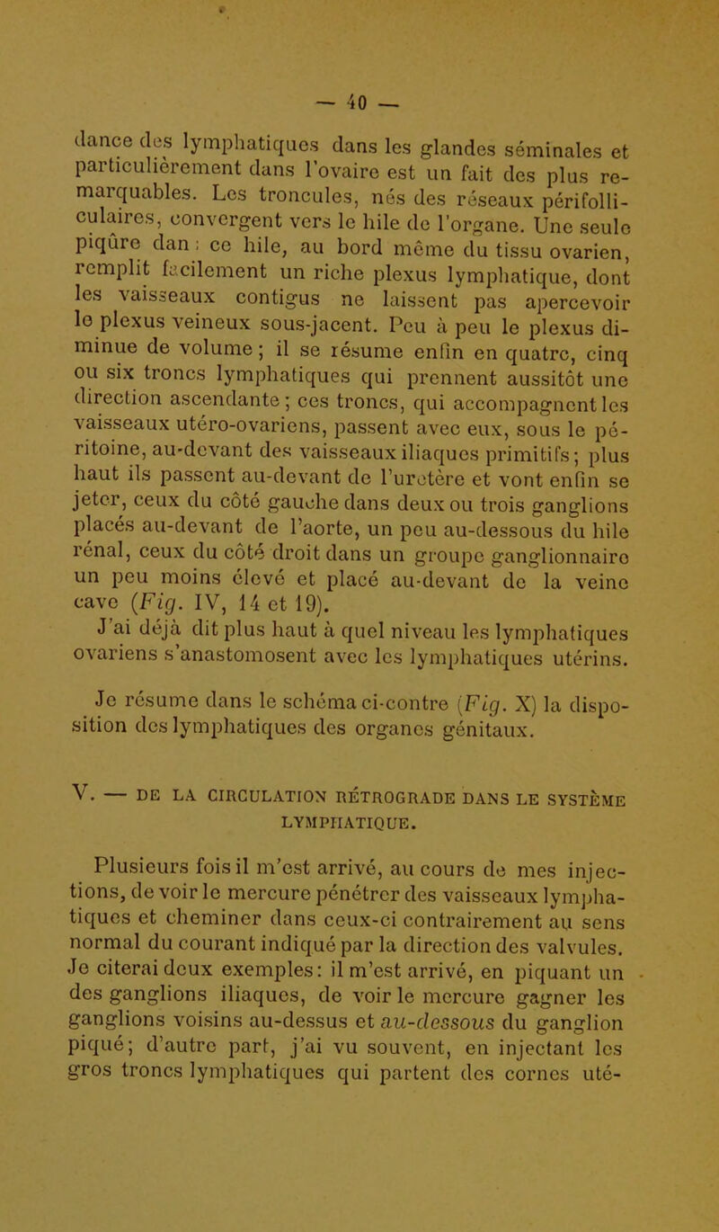 dance des lymphatiques dans les glandes seminales et particulierement dans l’ovaire est un fait des plus re- maiquables. Les troncules, nes des reseaux perifolli- culaires, convergent vers lc hile de l’organe. Une seule piquic dan; ce hile, au bord meme du tissu ovarien, remplit facilement un riche plexus lymphatique, dont les vaisseaux contigus ne laissent pas apercevoir lo plexus veineux sous-jacent. Peu a peu le plexus di- minue de volume; il se resume enfin en quatrc, cinq ou six troncs lymphatiques qui prennent aussitot une direction ascendante; ces troncs, qui accompagncnt les vaisseaux utero-ovariens, passent avec eux, sous le pe- ritoine, au-devant des vaisseaux iliaques primitifs; plus haut ils passent au-devant de l’uretere et vont enfin se jetcr, ceux du cote gauche dans deuxou trois ganglions places au-devant de l’aorte, un peu au-dessous du hile renal, ceux du cote droit dans un groupe ganglionnairo un peu moins clove et place au-devant de la veino cave (Fig. IV, 14 et 19). J ai deja dit plus haut a quel niveau les lymphatiques ovariens s anastomosent avec les lymphatiques uterins. Jc resume dans le schema ci-contre (Fig. X) la dispo- sition des lymphatiques des organcs genitaux. V. — DE LA CIRCULATION RETROGRADE DANS LE SYSTEMS LYMPHATIQUE. Plusieurs foisil rn’est arrive, au cours de mes injec- tions, de voir le mercure penctrer des vaisseaux lympha- tiques et cheminer dans ceux-ci contrairement au sens normal du courant indique par la direction des valvules. Je citerai deux exemples: il m’est arrive, en piquant un des ganglions iliaques, de voir le mercure gagner les ganglions voisins au-dessus et au-dessous du ganglion pique; d’autre part, j ’ai vu souvent, en injectant les gros troncs lymphatiques qui partent des cornes ute-