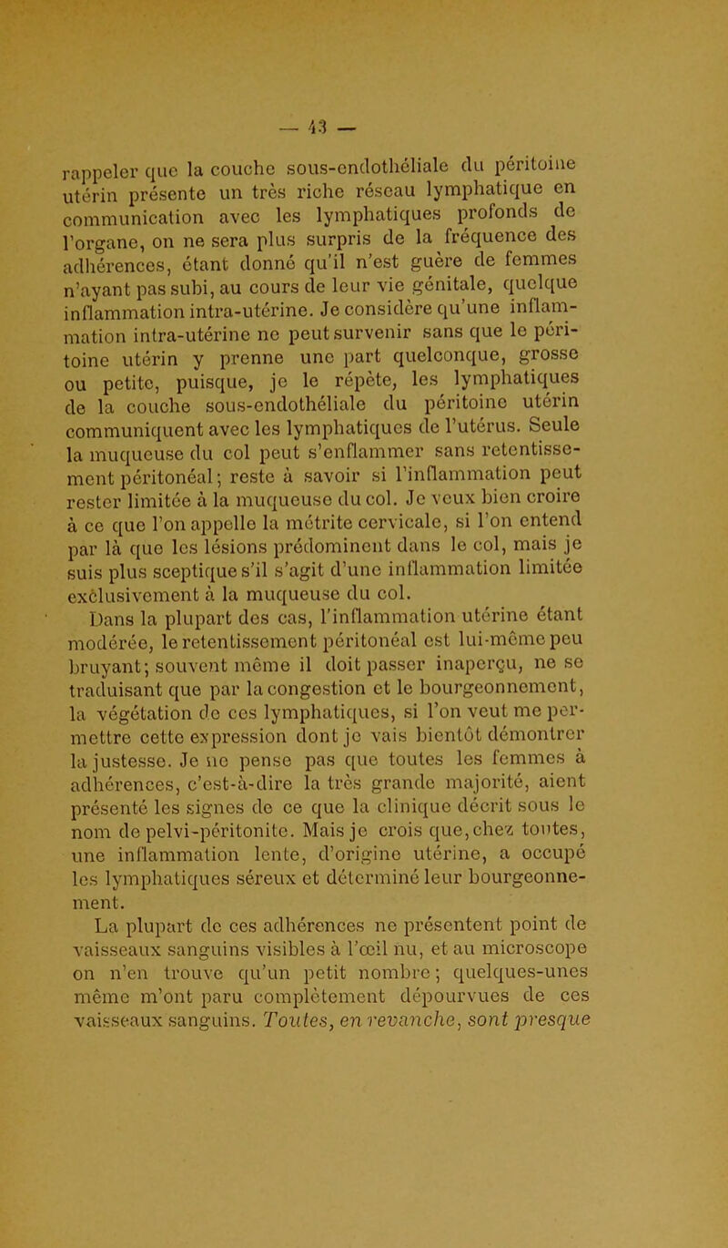 rappeler quo la couche sous-endotheliale (lu peritoine uterin presentc un tres riche reseau lymphatique en communication avec les lymphatiques profonds de l’organc, on ne sera plus surpris de la frequence des adherences, etant donne qu'il n’est guere de femmes n’ayant pas subi, au cours de lcur vie genitale, quclque inflammation intra-uterine. Je considere qu’une inflam- mation intra-uterine no peutsurvenir sans que le peri- toine uterin y prenne une part quelconque, grosse ou petite, puisque, je le repete, les lymphatiques de la couche sous-endotheliale du peritoine uterin communiquent avec les lymphatiques de l’uterus. Seule la muqueuse du col peut s’enflammer sans retcntisse- ment peritoneal; reste a savoir si l’inflammation peut rester limitee a la muqueuse du col. Je veux bien croire a ce que l’onappelle la metrite cervicale, si I on entend par la quo les lesions predominent dans le col, mais je suis plus sceptiques’il s’agit d’une inflammation limitee exclusivcmcnt a la muqueuse du col. Dans la plupart des cas, l’inflammation uterine etant moderee, leretentisscmcnt peritoneal cst lui-mcmepeu bruyant; souvent meme il doit passer inapergu, ne so traduisant que par la congestion et le bourgeonnement, la vegetation de ccs lymphatiques, si Ton veut me per- mettre cette expression dontje vais bientot demontrer la justesse. Je ne pense pas que toutes les femmes a adherences, e’est-a-dire la tres grande majorite, aient presente les signes de ce que la clinique decrit sous le nom de pelvi-peritonite. Mais je crois que,chez toutes, une inflammation lente, d’origine uterine, a occupe les lymphatiques sereux et determine leur bourgeonne- ment. La plupart de ces adherences ne presentent point de vaisseaux sanguins visibles a l’ceil nu, et au microscope on n’en trouve qu’un petit nombre; quelques-unes meme m’ont paru completement depourvues de ces vaisseaux sanguins. Toutes, en revanche, sont joresque