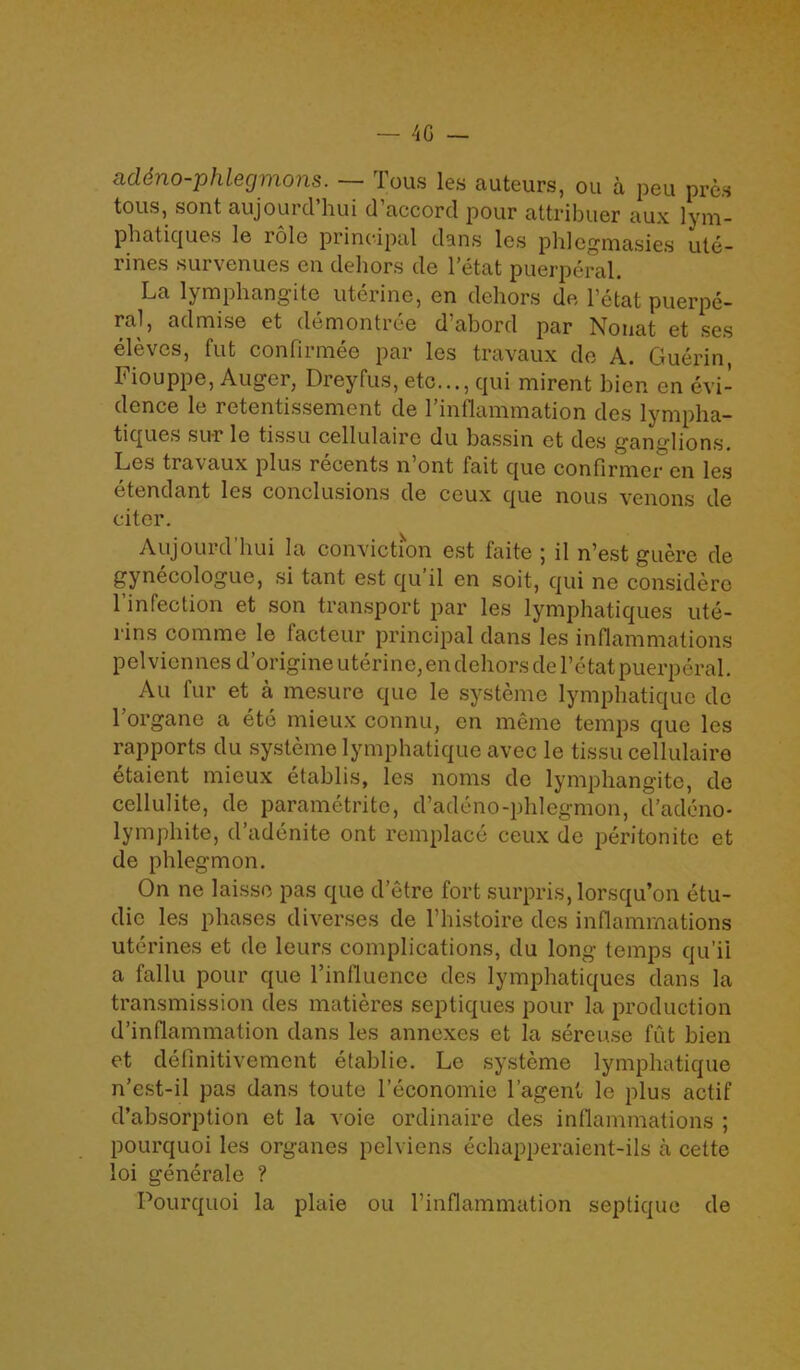 addno-phlegmons. — Tous les auteurs, ou a peu pres tous, sont aujourd’hui d’accord pour attribuer aux lym- phatiques le role principal dans les phlegmasies ute- rines survenues en dehors de l’etat puerperal. La lymphang’ite uterine, en dehors de l’etat puerpe- ral, admise et demontree d’abord par Nonat et ses eleves, fut confirmee par les travaux do A. Guerin, Fiouppe, Auger, Dreyfus, etc..., qui mirent bien en evi- dence le retentissement de l’inflammation des lympha- tiques sur le tissu cellulaire du bassin et des ganglions. Les travaux plus recents n ont fait que confirmer en les etendant les conclusions de ceux que nous venons de citer. Aujourd’hui la conviction est faite ; il n’est guere de gynecologue, si tant est qu’il en soit, qui ne considere l’infection et son transport par les lymphatiques ute- rins comme le facteur principal dans les inflammations pelviennes d’origine uterine, en dehors del’etat puerperal. Au fur et a mesure que le systeme lymphatique de l’organe a ete mieux connu, en meme temps que les rapports du systeme lymphatique avec le tissu cellulaire etaient mieux etablis, les noms de lymphangite, de cellulite, de parametritc, d’adeno-phlegmon, d’adeno- lymphite, d’adenite ont remplace ceux de peritonite et de phlegmon. On ne laisse pas que d’etre fort surpris, lorsqu’on etu- dic les phases diverses de l’histoire des inflammations uterines et de leurs complications, du long temps qu’il a fallu pour que l’influence des lymphatiques dans la transmission des matieres septiques pour la production d’infiammation dans les annexes et la sereuse fut bien et definitivement etablie. Le systeme lymphatique n’est-il pas dans toute l’economie 1’agent le plus actif d’absorption et la voie ordinaire des inflammations ; pourquoi les organes pelviens echapperaient-ils a cette loi generale ? Pourquoi la plaie ou l’inflammation septique de