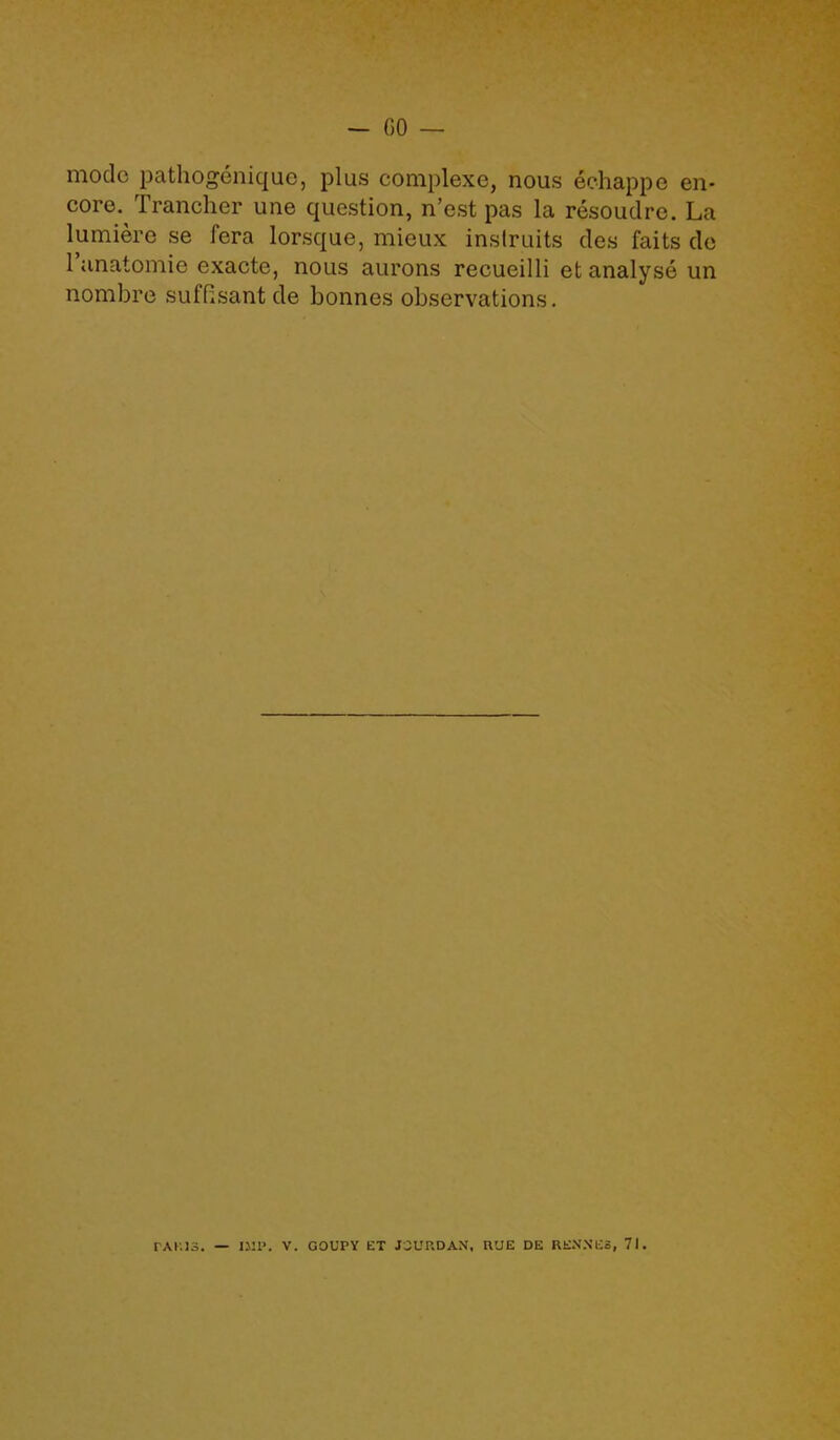 - 00 — mode pathogenique, plus complexe, nous echappe en- core. Trancher une question, n’est pas la resoudre. La lumiere se fera lorsque, mieux instruits des faits de 1 anatomic exacte, nous aurons recueilli et analyse un nombre suffisant de bonnes observations.