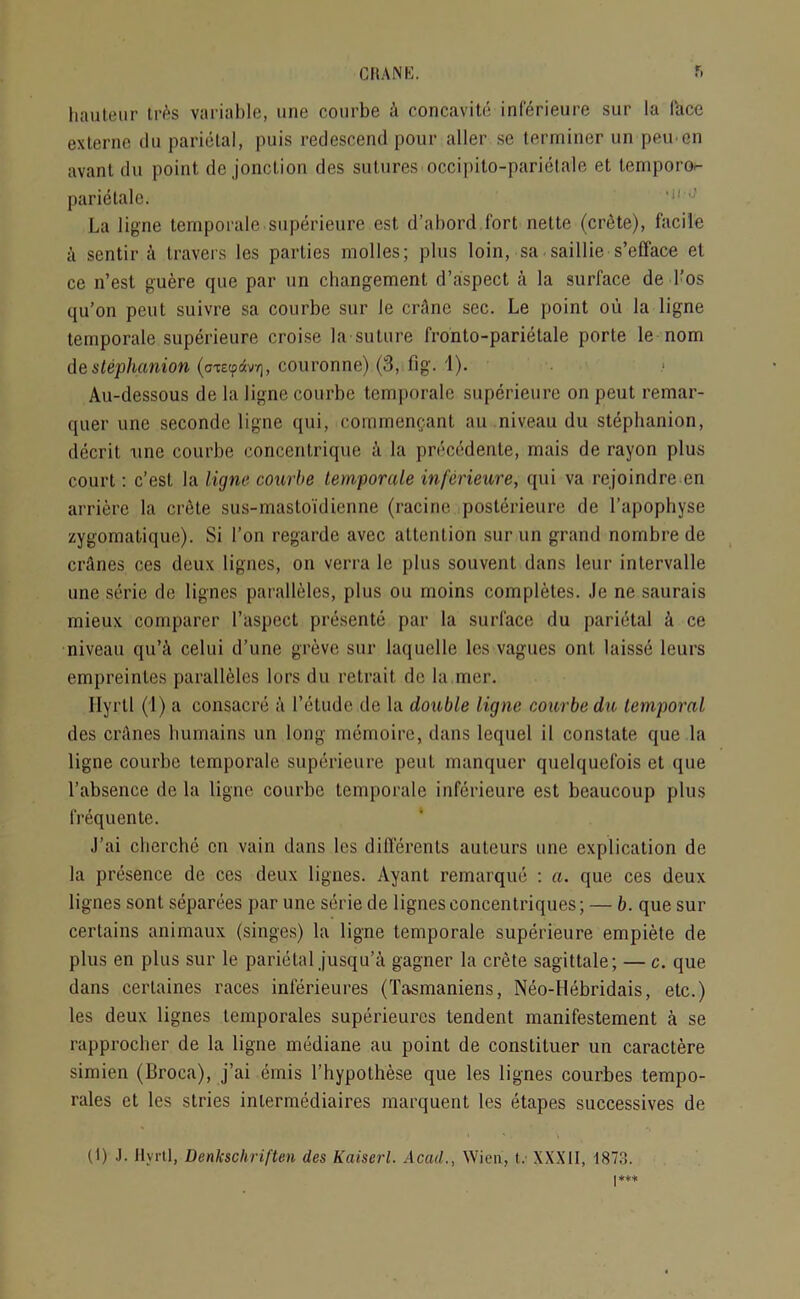 CHAN hi. hauteur trAs variable, une courbe A concavite inferieure sur la face exlerne du parietal, puis redescend pour aller se terminer un peu en avant du point de jonction des sutures occipito-parietale et lemporo- parietalo. La ligne temporale superieure est d’abord fort nette (crete), facile a sentir A travers les parties molles; plus loin, sa sail lie s’efface et ce n’est guere que par un changement d’aspect a la surface de l’os qu’on pent suivre sa courbe sur le crAnc sec. Le point oii la ligne temporale superieure croise la suture fronto-parietale porte le nom de stephanion (a-tetpdvT), couronne) (3, fig. 1). Au-dessous de la ligne courbe temporale superieure on peut remar- quer une seconde ligne qui, comraemjant au niveau du stephanion, decrit une courbe concentrique a la precedente, mais de rayon plus court: c’est la ligne courbe temporale inferieure, qui va rejoindre en arriere la crete sus-mastoidienne (racine posterieure de l’apophyse zygomatique). Si Ton regarde avec attention sur un grand nombre de crAnes ces deux lignes, on verra le plus souvent dans leur intervalle une serie de lignes paralleles, plus on moins completes. Je ne saurais rnieux comparer l’aspect presente par la surface du parietal a ce niveau qu’A celui d’une grevc sur laquelle les vagues ont laisse leurs empreinles paralleles lors du retrait de la mer. Ilyrtl (1) a consacre a l’etude.de la double ligne courbe du temporal des crAnes humains un long memoirc, dans lequel il constate que la ligne courbe temporale superieure peut manquer quelquefois et que l’absence de la ligne courbe temporale inferieure est beaucoup plus frequente. J’ai cherchc cn vain dans les differents auteurs une explication de la presence de ces deux lignes. Ayant remarque : a. que ces deux lignes sont separees par une serie de lignes concentriques; — b. que sur certains animaux (singes) la ligne temporale superieure empiete de plus en plus sur le parietal jusqu’a gagner la crete sagittale; — c. que dans certaines races inferieures (Tasmaniens, Neo-Hebridais, etc.) les deux lignes temporales superieures tendent manifestement a se rapprocher de la ligne mediane au point de conslituer un caractere simien (Broca), j’ai emis l’liypothese que les lignes courbes tempo- rales et les stries inlermediaires marquent les etapes successives de (1) J. ilyrtl, Denkschriften des Kaiserl. Acad., Wien, t. XXXII, 1873.