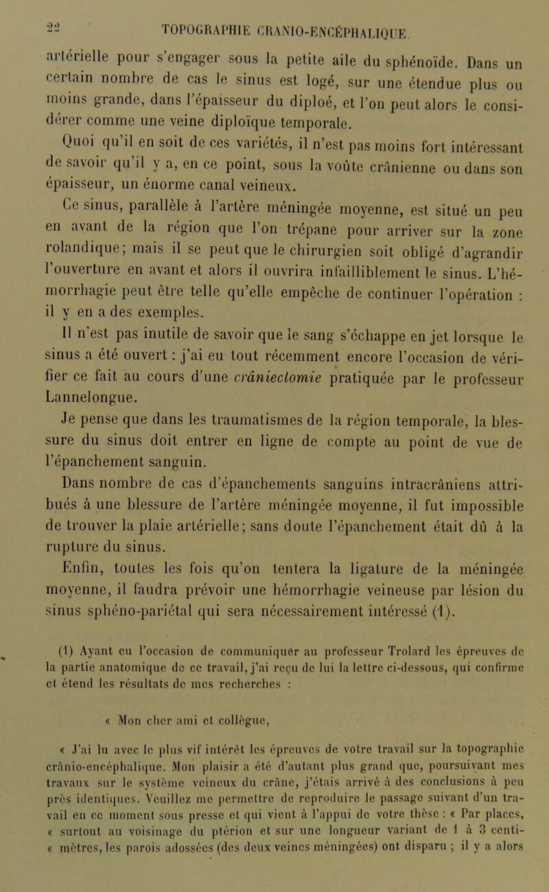 ai terielle pour s engager sous la petite aile du sphenoide. Dans un < ei lain nombre de cas le sinus est loge, sur une etendue plus ou moins grande, dans 1 epaisseur du diploe, et Don peut alors le consi- der comme une veine diploique temporale. Quoi qu’il en soit de ces varietes, il n’est pas moins fort interessant di savoii qu il y a, en ce point, sous la voute cranienne ou dans son epaisseur, un enorme canal veineux. (iC sinus, paiallele a 1 artere meningee moyenne, est situe un peu en avant de la region que l’on trepane pour arriver sur la zone rolandique; mais il se peut que le chirurgien soit oblige d’agrandir l’ouverture en avant et alors il ouvrira infailliblement le sinus. L’he- morrhagie peut etre telle qu’elle empeche de continuer l’operation : il y en a des exemples. Il n’est pas inutile de savoir que le sang s’cchappe en jet lorsque le sinus a ete ouvert: j’ai eu tout recemment encore l’occasion de veri- fier ce fait au cours d’une cranieclomie pratiquee par le professeur Lannelongue. Je pense que dans les traumatismes de la region temporale, la bles- sure du sinus doit entrer en ligne de compte au point de vue de l’epanchement sanguin. Dans nombre de cas d’epanchemenls sanguins intracraniens attri- butes a une blessure de l’artere meningee moyenne, il fut impossible de trouver la plaie arlerielle; sans doute repanchement etait du h la rupture du sinus. Enfin, toutes les fois qu’on tentera la ligature de la meningee moyenne, il faudra prevoir une hemorrhagic veineuse par lesion du sinus spheno-parietal qui sera necessairement interesse (1). (1) Ayant eu 1’occasion de communiquer au professeur Trolard les epreuves de la partie anatomique do ce travail, j’ai regu de lui la lettre ci-dessous, qui confirme et etend les resullats de mes recherches : « Mon chcr ami et collogue, « J’ai lu avec le plus vif interet les epreuves de votre travail sur la topographic cranio-encephalique. Mon plaisir a ete d’autant plus grand que, poursuivant mes travaux sur le systeme veineux du crane, j’etais arrive a des conclusions a peu pres identiques. Vcuillez me permettre de reproduire le passage suivant d’un tra- vail en ce moment sous presse et qui vient a l’appui de votre these : « Par places, « surtout au voisinage du pterion et sur une longueur variant de 1 a 3 ccnti- « metres, les parois adossecs (des deux vcinos meningees) ont disparu ; il y a alors