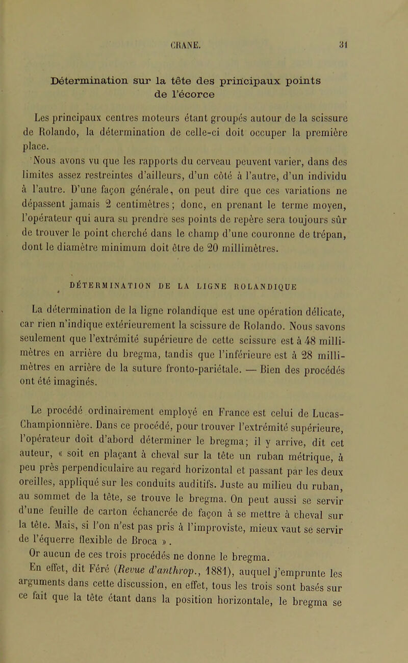 Determination sur la tete des principaux points de l’ecorce Les principaux centres moteurs etant groupes autour de la scissure de Rolando, la determination de celle-ci doit occuper la premiere place. Nous avons vu que les rapports du cerveau peuvent varier, dans des limites assez reslrcintes d’ailleurs, d’un cote a l’autre, d’un individu a l’autre. D’une fagon generale, on peut dire que ces variations ne depassent jamais 2 centimetres; done, en prenant le terme moyen, I’operateur qui aura su prendre ses points de repere sera toujours sur de trouver le point cherche dans le champ d’une couronne de trepan, dont le diametre minimum doit etre de 20 millimetres. DETERMINATION DE LA LIGNE ROLANDIQUE La determination de la ligne rolandique est une operation delicate, car rien n’indique exterieurement la scissure de Rolando. Nous savons seulement que l’extremite superieure de cetlc scissure est a 48 milli- metres en arriere du bregma, tandis que l’inferieure est a 28 milli- metres en arriere de la suture fronto-parietale. — Rien des precedes ont ete imagines. Le precede ordinairement employe en France est celui de Lucas- Lhampionniere. Dans ce precede, pour trouver l’extremite superieure, l’operateur doit d’abord determiner le bregma; il y arrive, dit cet auteur, « soit en plagant a cheval sur la tete un ruban metrique, a peu pres perpendiculaire au regard horizontal et passant par les deux oreillcs, applique sur les conduits auditifs. Juste au milieu du ruban, au sommet de la tete, se trouve le bregma. On peut aussi se servir d’une feuille de carton echancree de fagon a se mettre a cheval sur la tele. Mais, si l’on n’est pas pris a l’improviste, mieux vaut se servir de l’equerre llexible de Broca ». Or aucun de ces trois precedes ne donne le bregma. Ln eflet, dit here (Revue cl’arithrop., 1881), auquel j’emprunte les arguments dans cette discussion, en effet, tous les trois sont bases sur ce fait que la tete etant dans la position horizontale, le bregma se