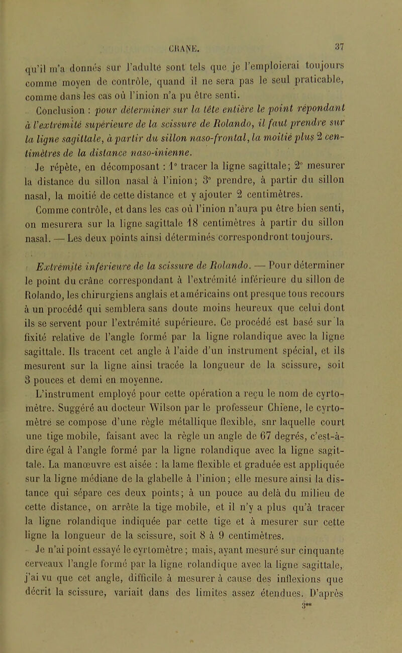 qu’il m’a donnes sur 1’adulte sonl, tels quo jc l’emploierai toujours comme moyen dc controle, quand i! ne sera pas le seul praticable, coniine dans les cas ou l’inion n’a pu elre senti. Conclusion : pour determiner sur la tete entikre le point repondant d I'extremite superieure de la scissure de Rolando, il faul prendre sur la ligne sagittate, dpartir du sillon naso-frontal, la moilie plus 2 cen- timetres de la distance naso-inienne. Je repete, en decomposant: 1° tracer la ligne sagittale; 2° inesurer la distance du sillon nasal k l’inion; 3° prendre, a partir du sillon nasal, la moitie de cettc distance et y ajouter 2 centimetres. Comme controle, et dans les cas ou l’inion n’aura pu etre liien senti, on mesurera sur la ligne sagittale 18 centimetres a partir du sillon nasal. — Les deux points ainsi determines corrcspondront toujours. Extremite inferieure de la scissure de Rolando. — Pour determiner le point ducrAne correspondant a I’extremite inferieure du sillon de Rolando, les chirurgiens anglais etamericains ont presque tous recours a un proced<$ qui semblera sans doute rnoins heureux que celui dont ils se servent pour I’extremite superieure. Cc procede est base sur'la fixile relative de Tangle forme par la ligne rolandique avec la ligne sagittale. Ils tracent cet angle a l’aide d’un instrument special, et ils mesurent sur la ligne ainsi tracee la longueur de la scissure, soil 3 pouces et demi en moyenne. L’instrument employe pour cette operation a recu le nom de cyrlo- metre. Suggere an docteur Wilson par le professeur Cliiene, le cyrto- metre se compose d’une regie metallique llexible, snr laquelle court une tige mobile, faisant avec la regie un angle de G7 degres, e’est-a- dirc egal k Tangle forme par la ligne rolandique avec la ligne sagit- tale. La manoeuvre est aisee : la lame flexible et graduee est appliquee sur la ligne mediane de la glabelle k l’inion; elle mesure ainsi la dis- tance qui separe ces deux points; a un pouce au delii du milieu de cette distance, on arrete la tige mobile, et il n’y a plus qu’a tracer la ligne rolandique indiquee par cette tige et a mesurer sur cette ligne la longueur de la scissure, soit 8 a 9 centimetres. Je n’ai point essaye le cyrlometre; rnais, ayant mesure sur cinquante cervcaux Tangle forme par la ligne rolandique avec la ligne sagittale, j’ai vu que cel angle, difficile a mesurer a cause des inflexions que decrit la scissure, variait dans des limites assez etendues. D’apres 3**