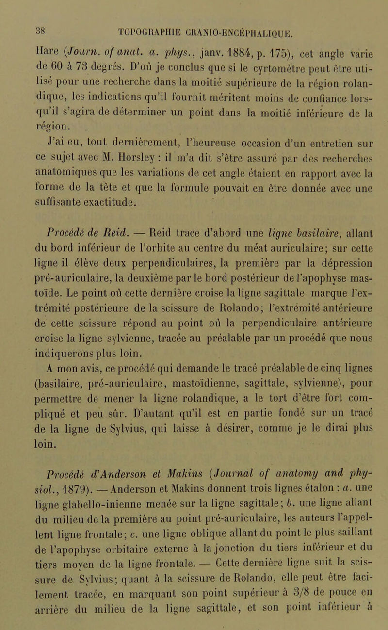 Hare (Journ. of anal. a. pliys.. janv. 1884, p. 175), cet angle varie de 60 A 73 degres. D’ou je conclus que si le cyrtometre peut etre uti- lise pour une recherche dans la moitie superieure de la region rolan- dique, les indications qu’il lournit meritent moins de confiance lors- qu’il s’agira de determiner un point dans la moitie inferieure de la region. J’ai eu, tout dernierement, l’heureuse occasion d’un cntrctien sur ce sujet avec M. Horsley : il m’a dit s’etre assure par des rechcrches anatomiques que les variations de cet angle etaient en rapport avec la lorme de la tete et que la formule pouvait en etre donnee avec une suffisante exactitude. Procede de Reid. — Reid trace d’abord une ligne basilaire, allant du bord inferieur de l’orbite au centre du meat auriculaire; sur cette ligne il eleve deux perpendiculaires, la premiere par la depression pre-auriculaire, la deuxieme par le bord posterieur del’apophyse mas- toide. Le point ou cette derniere croise la ligne sagittale marque l’ex- tremite posterieure de la scissure de Rolando; l’extr6mite anterieure de cette scissure repond au point ou la perpendiculaire anterieure croise la ligne sylvienne, tracee au prealable par un procede que nous indiquerons plus loin. A mon avis, ce procede qui demande le trace prealable de cinq lignes (basilaire, pre-auriculaire, mastoidienne, sagittale, sylvienne), pour permettre de mener la ligne rolandique, a le tort d’etre fort com- plique et peu sur. D’autant qu’il est en partie fonde sur un trace de la ligne de Sylvius, qui laisse a desirer, comme je le dirai plus loin. Procede d'Anderson et Mahins (Journal of anatomy and phy- siol., 1879). — Anderson et Makins donnent trois lignes etalon : a. une ligne glabello-inienne menee sur la ligne sagittale; b. une ligne allant du milieu de la premiere au point pre-auriculaire, les auteurs l’appel- lent ligne frontale; c. une ligne oblique allant du point le plus saillant de l’apopbyse orbitaire externe a lajonction du tiers inferieur et du tiers moyen de la ligne frontale. — Cette derniere ligne suit la scis- sure de Sylvius; quant a la scissure de Rolando, die peut etre faci- lement tracee, en marquant son point superieur a 3/8 de pouce en arriere du milieu de la ligne sagittale, et son point inferieur a