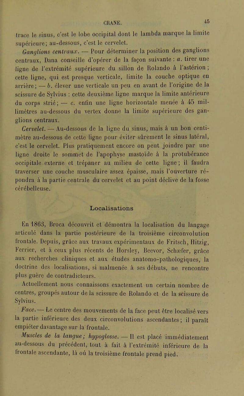 trace le sinus, c’est le lobe occipital donl le lambda marque la 1 imite superieure; au-dessous, c’est le cervelet. Ganglions centraux. — Pour determiner la position des ganglions centraux, Dana conseille d’operer de la fagon suivante: a. tirer une ligne de l’extremite superieure du sillon de Rolando a l’asterion ; cette ligne, qui est presque verticale, limite la couche optique en arriere; — b. elever une verticale un peu en avant de l’origine de la scissure de Sylvius : cette deuxieme ligne marque la limite anterieure du corps strie; — c. enfin une ligne horizontale menee a 45 mil- limetres au-dessous du vertex donne la limite superieure des gan- glions centraux. Cervelet. — Au-dessous de la ligne du sinus, mais & un bon centi- metre au-dessous de cette ligne pour 6viter surement le sinus lateral, c’est le cervelet. Plus pratiquemcnt encore on pent joindre par une ligne droite le sommet de l’apophyse mastoidc a la protuberance occipitale externe et trepaner au milieu de cette ligne; il faudra traverser une couche musculaire assez epaisse, mais l’ouverture re- pondra a la panic centrale du cervelet et au point declive de la fosse cerebelleuse. Localisations En 1863, Broca decouvrit et demontra la localisation du langage arlicule dans la partie posterieure de la troisieme circonvolution frontale. Depuis, grAce aux travaux experimentaux de Fritscb, Hitzig, Ferrier, et a ceux plus recents de Horsley, Beevor, Schaefer, grace aux recherches cliniques et aux etudes anatomo-pathologiques, la doctrine des localisations, si malmenee a ses debuts, ne rencontre plus guere de contradicteurs. Actuellement nous connaissons exactement un certain nombre de centres, groupes autour de la scissure de Rolando et de la scissure de Sylvius. Face. — Le centre des mouvements de la face peut etre localise vers la partie inferieure des deux circonvolutions ascendantes; il parail empieter davantage sur la frontale. Muscles de la langue; hypoglosse. — Il est place immediatement au-dessous du precedent, tout a fait a I’extremite inferieure de la frontale ascendante, la oii la troisieme frontale prend pied.