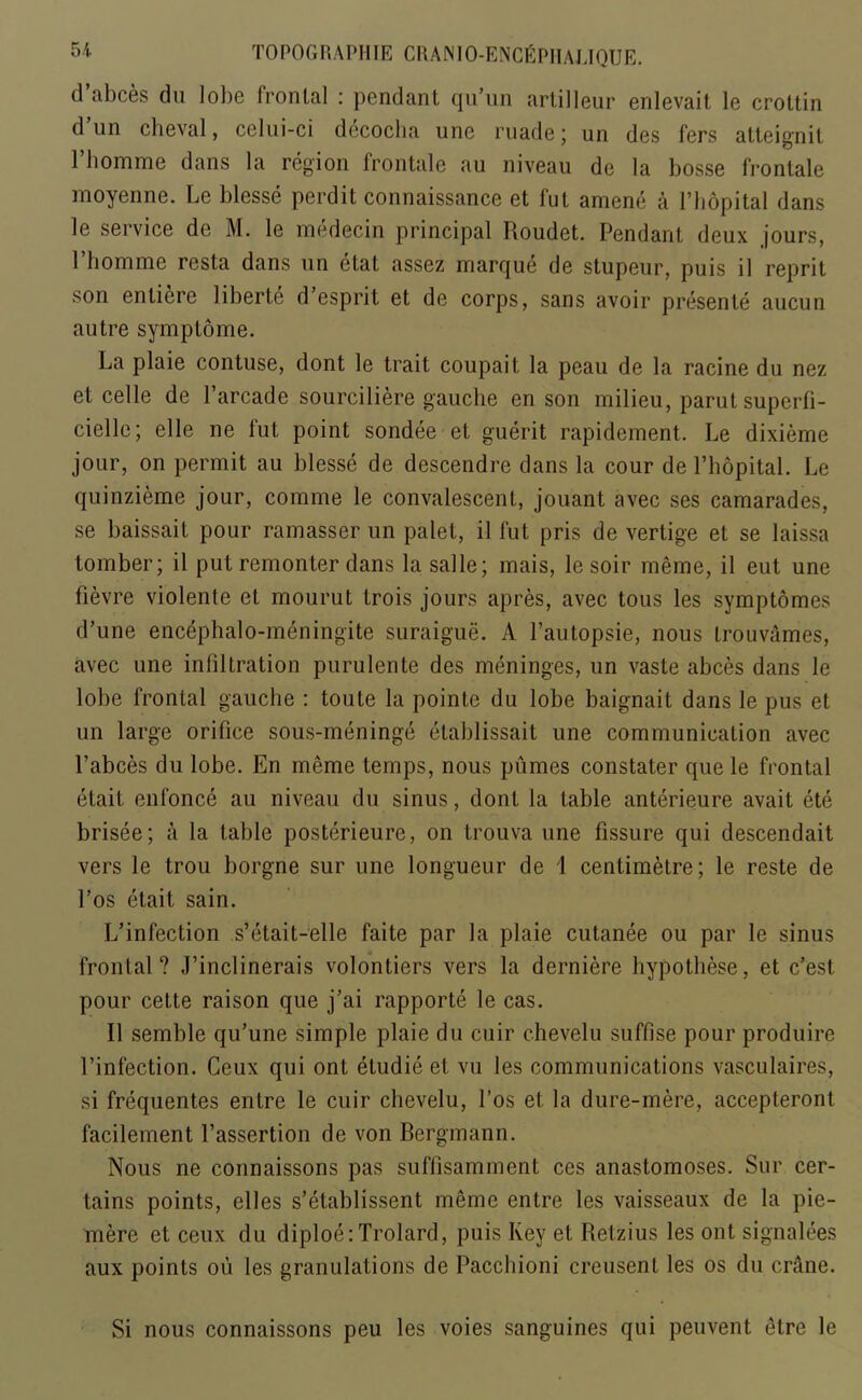 d abces du lol)e fronLal : pendant qu’un artilleur enlevait le crottin d un clieval, celui-ci decoclia une made; un des fers atteignit l’homme dans la region frontale au niveau de la bosse fronlale moyenne. Le blesse perdit connaissance et fut amene a l’hopital dans le service de M. le medecin principal Roudet. Pendant deux jours, Phomme resta dans un etat assez marque de stupeur, puis il reprit son enliere liberte d’esprit et de corps, sans avoir presente aucun autre symptome. La plaie contuse, dont le trait coupait la peau de la racine du nez et celle de l’arcade sourciliere gauche en son milieu, parut superfi- cielle; el le ne fut point sondee et guerit rapidement. Le dixieme jour, on permit au blesse de descendre dans la cour de l’hopital. Le quinzieme jour, comme le convalescent, jouant avec ses camarades, se baissait pour ramasser un palet, il fut pris de vertige et se laissa tomber; il put remonter dans la salle; mais, lesoir merae, il eut une fievre violente et mourut trois jours apres, avec tous les symptomes d’une encephalo-meningite suraigue. A l’autopsie, nous trouvames, avec une infiltration purulente des meninges, un vaste abces dans le lobe frontal gauche : toute la pointe du lobe baignait dans le pus et un large orifice sous-meninge etablissait une communication avec Pabces du lobe. En meme temps, nous pumes constater que le frontal etait enfonce au niveau du sinus, dont la table anterieure avait ete brisee; a la table posterieure, on trouva une fissure qui descendait vers le trou borgne sur une longueur de i centimetre; le reste de l’os etait sain. L’infection s’etait-elle faite par la plaie cutanee ou par le sinus frontal? J’inclinerais volontiers vers la derniere hypothese, et c’est. pour cette raison que j’ai rapporte le cas. Il semble qu’une simple plaie du cuir chevelu suffise pour produire l’infection. Ceux qui ont etudie et vu les communications vasculaires, si frequentes entre le cuir chevelu, l’os et la dure-mere, accepteront facilement l’assertion de von Bergmann. Nous ne connaissons pas suffisamment ces anastomoses. Sur cer- tains points, elles s’etablissent meme entre les vaisseaux de la pie- mere et ceux du diploe:Trolard, puis Key et Retzius les ont signalees aux points ou les granulations de Pacchioni creusent les os du crane. Si nous connaissons peu les voies sanguines qui peuvent etre le