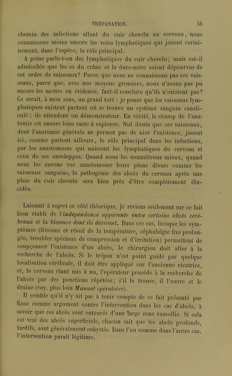 chemin des infections allanl du cuir chevelu an ccrveau, nous connaissons moins encore les voies lymphatiques qui jouent cerlai- nement, dans fesp6ce, le role principal. A peine parle-t-on des lymphatiques du cuir chevelu; mais est-il admissible que les os du ciAne et la dure-mere soient depourvus de cet ordre de vaisseaux? Parce que nous ne connaissons pas ces vais- seaux, parce que, avec nos moyens grossiers, nous n’avons pas pu encore les metlre en evidence, faut-il conclure qu’ils n’existent pas? Ge serait, h mon sens, un grand tort : je pense que les vaisseaux lym- phaliques existent partout on se trouve un systeme sanguin canali- cule : ils attendent un demonstratcur. En verite, le champ de l’ana- tomie est encore hien vaste a explorer. Nul doute que ces vaisseaux, dont l’anatomie gdnerale ne permet pas de nier l’existence, jouent ici, comme partout ailleurs, le role principal dans les infections, par les anastomoses qui unissent les lymphatiques du cerveau et ccux de ses enveloppes. Quand nous les connaitrons mieux, quand nous les aurons vus anastomoser leurs plans divers comme les vaisseaux sanguins, la pathogenie des abc6s du cerveau apres line plaie du cuir chevelu sera bien pres d’etre complelement elu- cidee. Laissant a regret ce cote theorique, je reviens seulement sur ce fait bien etabli de findependence apparente entre certains abc&s cere- braux et la blessure dont ils derivent. Dans ces cas, lorsque les sym- ptomes (Irissons et reveil de la temperature, cephalalgie fixe prolon- gee, troubles speciaux de compression et d’irritation) permettent de soupponner l’existence d’un abces, le chirurgien doit aller a la recherche de fabces. Si le trepan n’est point guide par quelque localisation cerebrale, il doit <Hre applique sur l’ancienne cicatrice, et, le cerveau ctant mis a nu, l’operateur procede a la recherche de fabces par des ponctions repetees; s’il le trouve, il l’ouvre et le draine (voy. plus loin Manuel operatoire). Il semble qu’il n’y ait pas a tenir compte de ce fait presente par Rose comme argument contre l’intervention dans les cas d’abces, a savoir que ces abces sont entoures d’une large zone ramollie. Si cela est vrai des abces superficiels, chacun sait que les abces profonds, tardifs, sont generalement enkystes. Dans fun comme dans fautre cas,’ fintervention parait legitime.