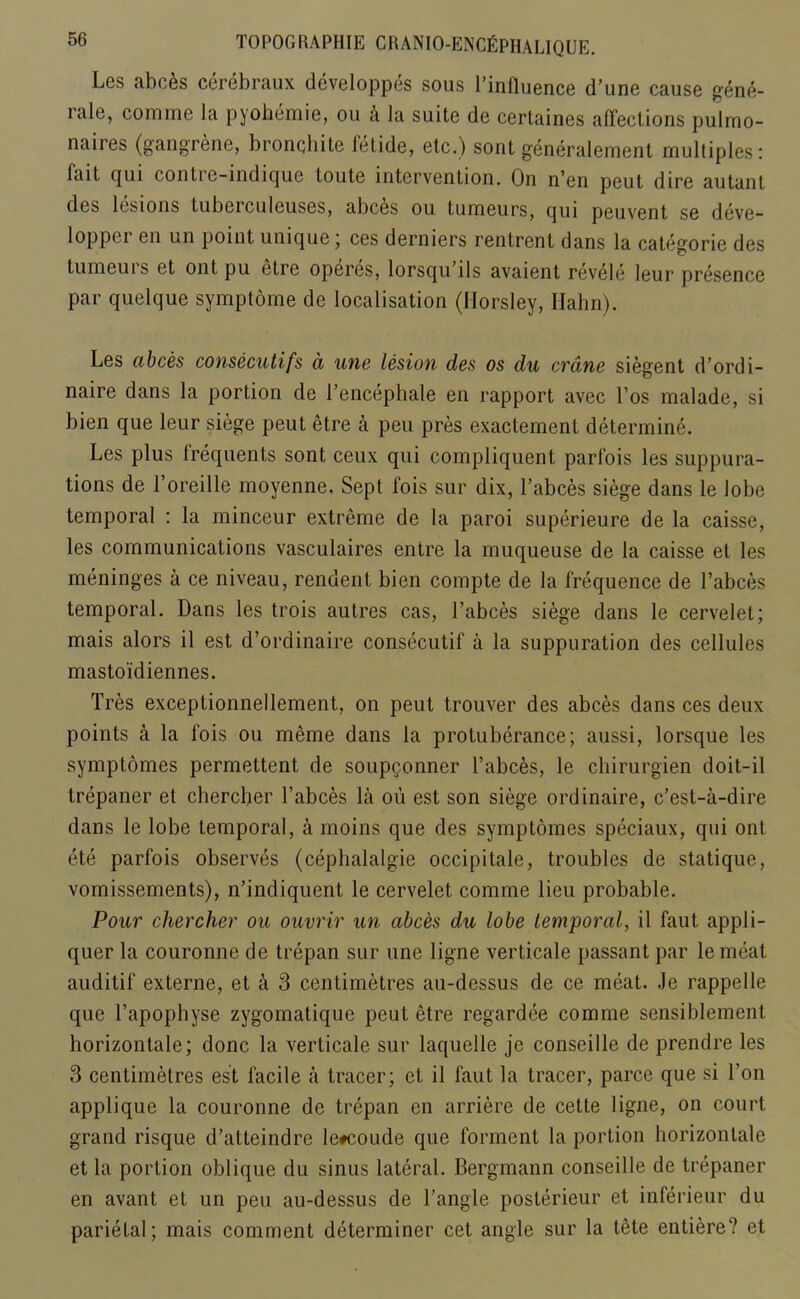 Les abces cerebraux developpes sous l’influence d’une cause gene- rale, comme la pyohemie, ou ci la suite de certaines affections pulmo- naires (gangrene, bronchite fetide, etc.) sont generalement multiples: fait cjui conlie-indicjue toute intervention. On n'en peut dire autant des lesions tubeiculeuses, abces ou tumeurs, cjui peuvent se deve- lopper en un point unique ; ces derniers rentrent dans la categorie des tumeuis et ont pu otre operes, lorsqu ils avaient revele leur presence par quelque symptome de localisation (Horsley, Ilahn). Les cibces consecutifs a une lesion des os du crane siegent d’ordi- naire dans la portion de Bencephale en rapport avec l’os malade, si bien que leur siege peut etre a pen pres exactement determine. Les plus frequents sont ceux qui compliquent parfois les suppura- tions de 1’oreille moyenne. Sept fois sur dix, l’abces siege dans le Jobe temporal : la minceur extreme de la paroi superieure de la caisse, les communications vasculaires entre la muqueuse de la caisse et les meninges a ce niveau, rendent bien compte de la frequence de B abces temporal. Dans les trois autres cas, l’abces siege dans le cervelet; mais alors il est d’ordinaire consecutif a la suppuration des cellules mastoidiennes. Tres exceptionnellement, on peut trouver des abces dans ces deux points a la fois ou meme dans la protuberance; aussi, lorsque les symptomes permettent de soupgonner l’abces, le cbirurgien doit-il trepaner et cbercher Babces la oii est son siege ordinaire, c’est-a-dire dans le lobe temporal, a moins que des symptomes speciaux, qui ont ete parfois observes (cephalalgie occipitale, troubles de statique, vomissements), n’indiquent le cervelet comme lieu probable. Pour chercher ou ouvrir un abces du lobe temporal, il faut appli- quer la couronne de trepan sur une ligne verticale passant par le meat auditif externe, et a 3 centimetres au-dessus de ce meat. Je rappelle que l’apopbyse zygomatique peut etre regardee comme sensiblement horizontale; done la verticale sur laquelle je conseille de prendre les 3 centimetres est facile a tracer; et il faut la tracer, parce que si Lon applique la couronne de trepan en arriere de cette ligne, on court grand risque d’atteindre le#coude que forment la portion horizontale et la portion oblique du sinus lateral. Bergmann conseille de trepaner en avant et un peu au-dessus de Bangle posterieur et inferieur du parietal; mais comment determiner cet angle sur la tete entiere? et