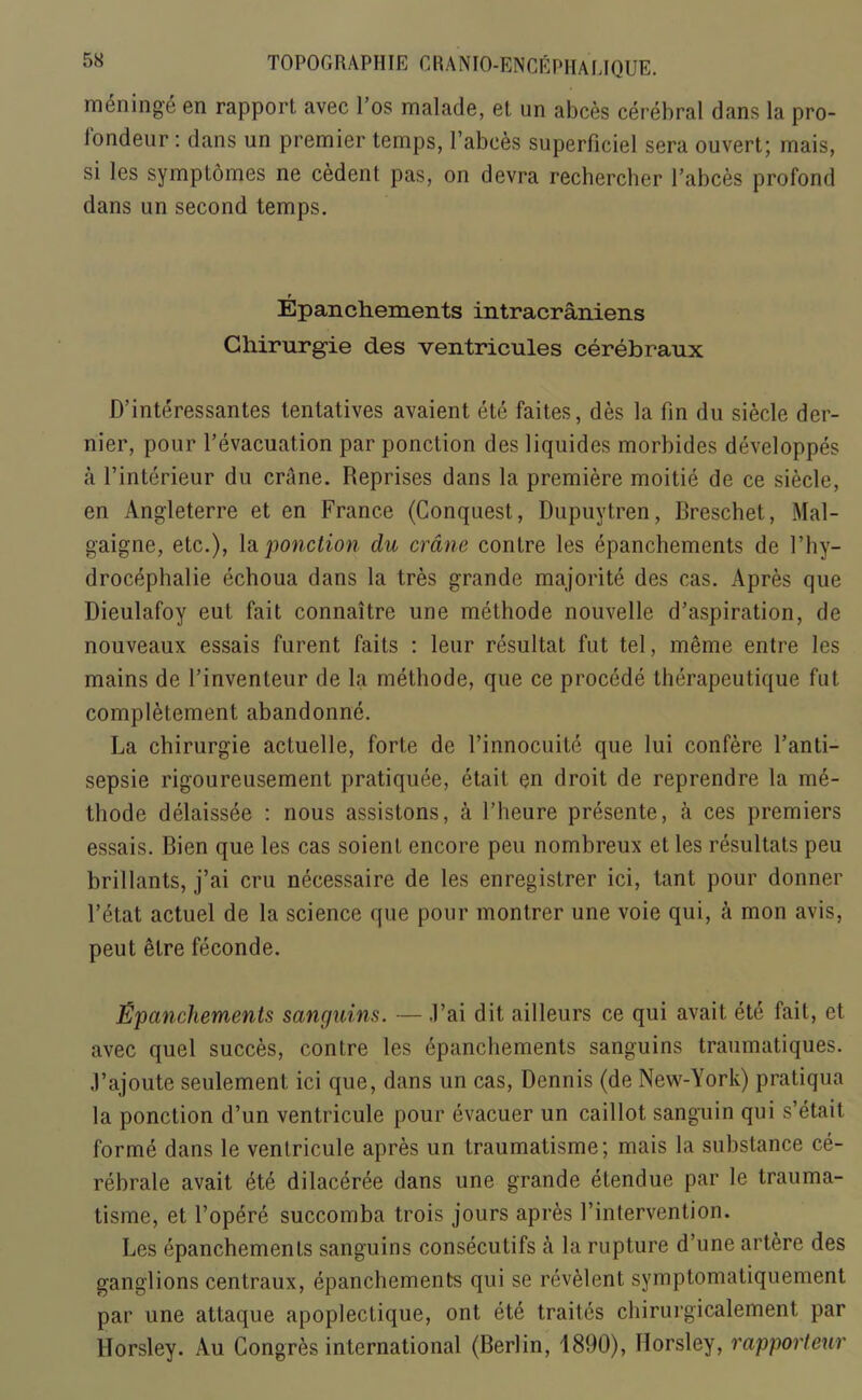 meninge en rapport avec l’os malade, et un abces cerebral dans la pro- londeur: dans un premier temps, l’abces superficiel sera ouvert; mais, si les symptomes ne cedent pas, on devra rechercher l’abces profond dans un second temps. Epanchements intracraniens Chirurgie des ventricules cerebraux D’interessantes tentatives avaient ete faites, des la fin du siecle der- nier, pour l’evacuation par ponction des liquides morbides developpes a l’interieur du crane. Reprises dans la premiere moitie de ce siecle, en Angleterre et en France (Conquest, Dupuytren, Rreschet, Mal- gaigne, etc.), la ponction du crane contre les epanchements de l’hy- drocephalie echoua dans la tres grande majorite des cas. Apres que Dieulafoy eut fait connaitre une methode nouvelle d’aspiration, de nouveaux essais furent Fails : leur resultat fut tel, meme entre les mains de l’invenleur de la methode, que ce procede therapeutique fut completement abandonne. La chirurgie actuelle, forte de l’innocuite que lui confere l’anti- sepsie rigoureusement pratiquee, etait en droit de reprendre la me- thode delaissee : nous assistons, a 1’heure presente, a ces premiers essais. Bien que les cas soienl encore peu nombreux et les resultats peu brillants, j’ai cru necessaire de les enregistrer ici, tant pour donner l’etat actuel de la science que pour montrer une voie qui, a mon avis, peut elre feconde. Epanchements sanquins. — J’ai dit ailleurs ce qui avait ete fait, et avec quel succes, contre les epanchements sanguins traumatiques. ,1’ajoute seulement ici que, dans un cas, Dennis (de New-York) pratiqua la ponction d’un ventricule pour evacuer un caillot sanguin qui s’etait forme dans le ventricule apres un traumatisme; mais la substance ce- rebrate avait ete dilaceree dans une grande etendue par le trauma- tisme, et l’opere succomba trois jours apres l’intervention. Les epanchements sanguins consecutifs a la rupture d’une artere des ganglions centraux, epanchements qui se revelent symptomatiquement par une attaque apoplectique, ont ete traites chirurgicalement par llorsley. Au Congres international (Berlin, 1890), Horsley, rapporteur