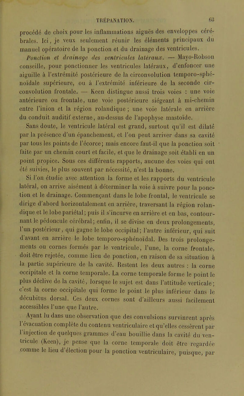 procdde dc clioix pour les inflammations aigues des enveloppes cerc- brales. Ici, je veux seulement reunir les Elements principaux du manuel opcratoire de la ponction et du drainage des ventricules. Ponction et drainage des ventricules lateraux. — Mayo-Robson conseillc, pour ponctionner les ventricules lateraux, d’enfoncer une aiguille a 1’extremite posterieure de la circonvolution temporo-sphe- noidale superieure, ou a 1’extremite inferieure de la seconde cir- convolution frontale. — Keen distingue aussi trois voies : une voie anterieure ou frontale, une voie posterieure siegeant a mi-chemin entre l’inion et la region rolandique ; une voie laterale en arriere du conduit auditif externe, au-dessus de l’apophyse mastoide. Sans doute, le ventricule lateral est grand, surtout qu’il est dilate par la presence d’un epanchement, ct 1’on peut arriver dans sa cavite par tous les points de l’ecorce; rnais encore faut-il que la ponction soit faite par un chemin court et facile, et que le drainage soil etabli cn un point propice. Sous ces diflerents rapports, aucune des voies qui ont etc suivies, le plus souvent par necessity, n’est la bonne. Si Ton etudie avec attention la forme et les rapports du ventricule lateral, on arrive aisemenl a determiner la voie a suivre pour la poric- Lion et le drainage. Commcngant dans le lobe frontal, le ventricule sc dirige d’abord horizontalement en arriere, traversant la region rolan- dique et le lobe parietal; puis il s’incurve en arriere et en bas, contour- riant le pedoncule cerebral; enfin, il se divise en deux prolongements, l’un postericur, qui gagne le lobe occipital; l’aulre infericur, qui suit d’avant en arriere le lobe temporo-sphenoi'dal. Des trois prolonge- ments ou cornes formes par le ventricule, l’une, la corne fronlale, doit etre rejetee, comme lieu de ponction, en raison de sa situation a la partie superieure de la cavite. Restenl les deux autres : la corne occipitale et la corne temporale. La corne temporale forme le point le plus declive de la cavite, lorsque le sujet est dans l’attitude verticale; c est la corne occipitale qui lorme le point le plus inferieur dans le decubitus dorsal. Ces deux cornes sont d’ailleurs aussi facilemenl accessibles l’une que l’autre. Ayant lu dans une observation que des convulsions survinrent apres 1 c\<icuation complete du contenu ventriculaire et qu’elles cesserent par I’mjection de quelques grammes d’eau bouillie dans la cavite du ven- tricule (Keen), je pense quo la corne temporale doit etre regardee comme le lieu d’election pour la ponction ventriculaire, puisque, par