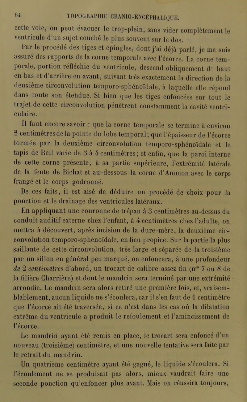 cettc voie, on peut evacuer le trop-plein, sans vider completement le ventricule d’un siijet couche le plus souvent sur le dos. I ai le procede des liges et epingles, dont j’ai dep’i parle, je me suis assure des lappoits de la corne temporale avec l’ecorce. La corne tem- poiale, porlion reflechie du ventricule, descend obliquement dr haut cn has et d airieie en avant, suivant tres exactement la direction de la deuxieme cii convolution tcmporo-sphenoidale, a laquellc el 1 e repond dans toute son etendue. Si bien que les tiges enfoncees sur tout le tiajet de cette circonvolution penetrent constamment la cavite venlri- culaire. II faut encore savoir : que la corne temporale se termine a environ 2 centimetres de la pointe du lobe temporal; que l’epaisseur de l’ecorce 1'ormee par la deuxieme circonvolution temporo-spbeno'idale et le tapis de Reil varie de 3 a 4 centimetres; et enfin, que la paroi interne de cette corne presente, a sa partie superieure, l’cxtremile laterale de la fente de Bichat et au-dessous la corne d’Ammon avec le corps frange et le corps godronne. De ces fails, il est aise de deduire un procede de choix pour Ja ponction et le drainage des ventricules lateraux. En appliquant une couronne de trepan h 3 centimetres au-dessus du conduit auditif externe cliez l’enfant, a 4 centimetres chez l’adulte, on mettra a decouvert, apres incision de la dure-mere, la deuxieme cir- convolution temporo-spheno'idale, en lieu propice. Sur la partie la plus saillante de cette circonvolution, tres large et separee de la troisieme par un sillon en general peu marque, on enfoncera, a une profondeur de 2 centimetres d’abord, un trocart de calibre assez fin (n08 7 ou 8 de la filiere Charriere) et dont le mandrin sera termine par une extremite arrondie. Le mandrin sera alors retire une premiere fois, et, vraisem- blablement, aucun liquide ne s’ecoulera, car il s’en faut de 1 centimetre que l’ecorce ait etc traversee, si ce n’est dans les cas ou la dilatation extreme du ventricule a produil le refoulement et l’amincissement de l’ecorce. Le mandrin ayant ete remis en place, le trocart sera enfonced’un nouveau (troisieme) centimetre, et une nouvelle tentative sera faite par le retrait du mandrin. Un quatrieme centimetre ayant ete gagne, le liquide s’ecoulera. Si l’ecoulement ne se produisait pas alors, mieux vaudrait faire une seconde ponction qu’enfoncer plus avant. Mais on reussira toujours,