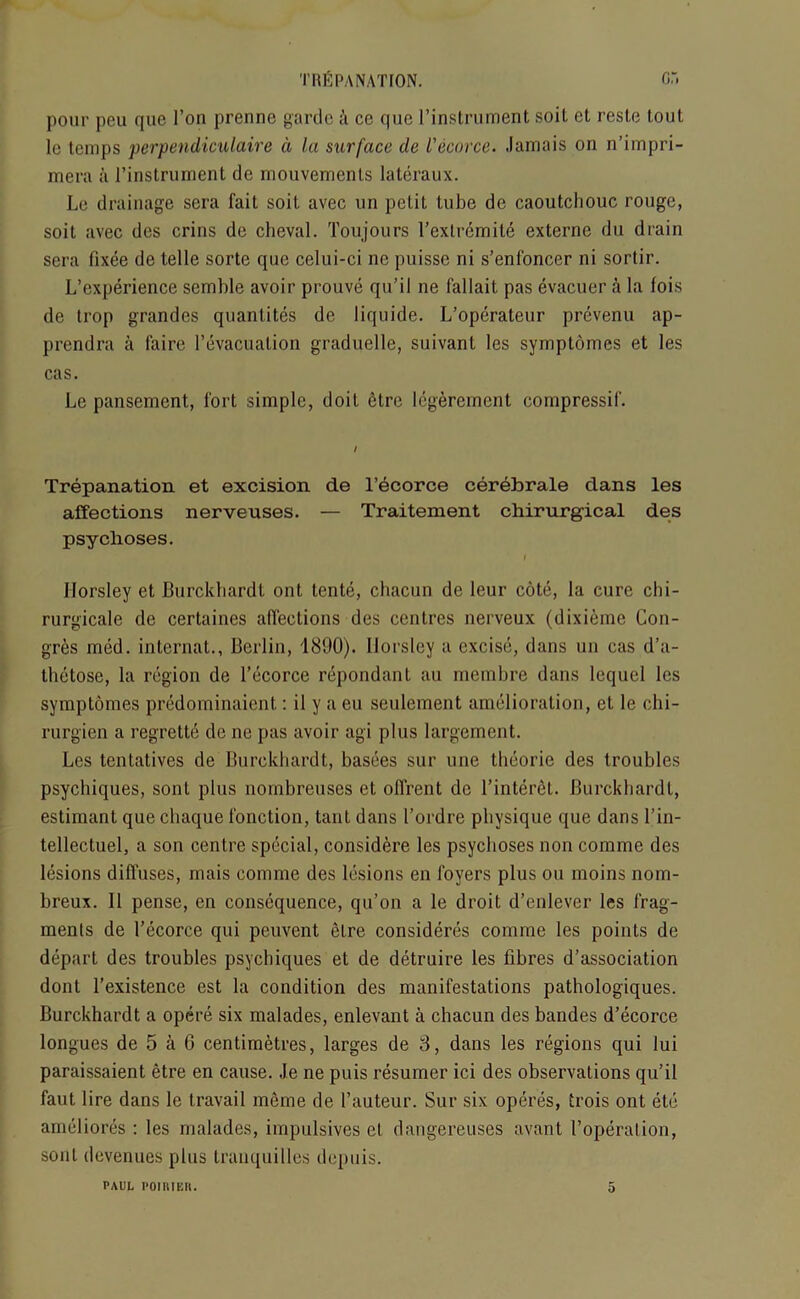 pour peu que Ton prenne garde a ce que l’instrument soil et resle lout le temps perpendiculaire d la surface de Vecorce. Jamais on n’impri- mera a l’instruinent de rnouvemenls lateraux. Le drainage sera fait soil avec un petit tube de caoutchouc rouge, soil avec des crins de clieval. Toujours l’extremite externe du drain sera fixee de telle sorte que celui-ci ne puisse ni s’enfoncer ni sortir. L’experience semble avoir prouve qu’il ne fallait pas evacuer a la fois de trop grandes quantites de liquide. L’operateur prevenu ap- prendra a laire l’evacuation graduelle, suivant les symptomes et les cas. Le pansement, fort simple, doit 6tre legerement compressil'. Trepanation et excision de l’ecorce cerebrate clans les affections nerveuses. — Traitement chirurgical des psychoses. I Horsley et Burckliardl out tente, chacun de leur cote, la cure chi- rurgicale de certaines affections des centres nerveux (dixieme Con- gres med. internat., Berlin, 1890). Horsley a excise, dans un cas d’a- thetose, la region de l’ecorce repondanl au membre dans lequel les symptomes predominaient: il y a eu seulement amelioration, et le chi- rurgien a regrette de ne pas avoir agi plus largement. Les tentatives de Burekhardt, basees sur une theorie des troubles psychiques, sont plus nombreuses et offrent de l’interet. Burekhardt, estimant que cliaque fonction, taut dans 1’ordre physique que dans l’in- tellectuel, a son centre special, considere les psychoses non comme des lesions diffuses, mais comme des lesions en foyers plus ou moins nom- breux. II pense, en consequence, qu’on a le droit d’enlever les frag- ments de l’ecorce qui peuvent elre consideres comme les points de depart des troubles psychiques et de detruire les fibres dissociation dont l’existence est la condition des manifestations pathologiques. Burekhardt a opere six malades, enlevant a chacun des bandes d’ecorce longues de 5 a 6 centimetres, larges de 3, dans les regions qui lui paraissaient etre en cause. Je ne puis resumer ici des observations qu’il faut lire dans le travail meme de l’auteur. Sur six operes, trois ont etc ameliores : les malades, impulsives et dangereuses avant 1’operalion, sont devenues plus tranquilles depuis.