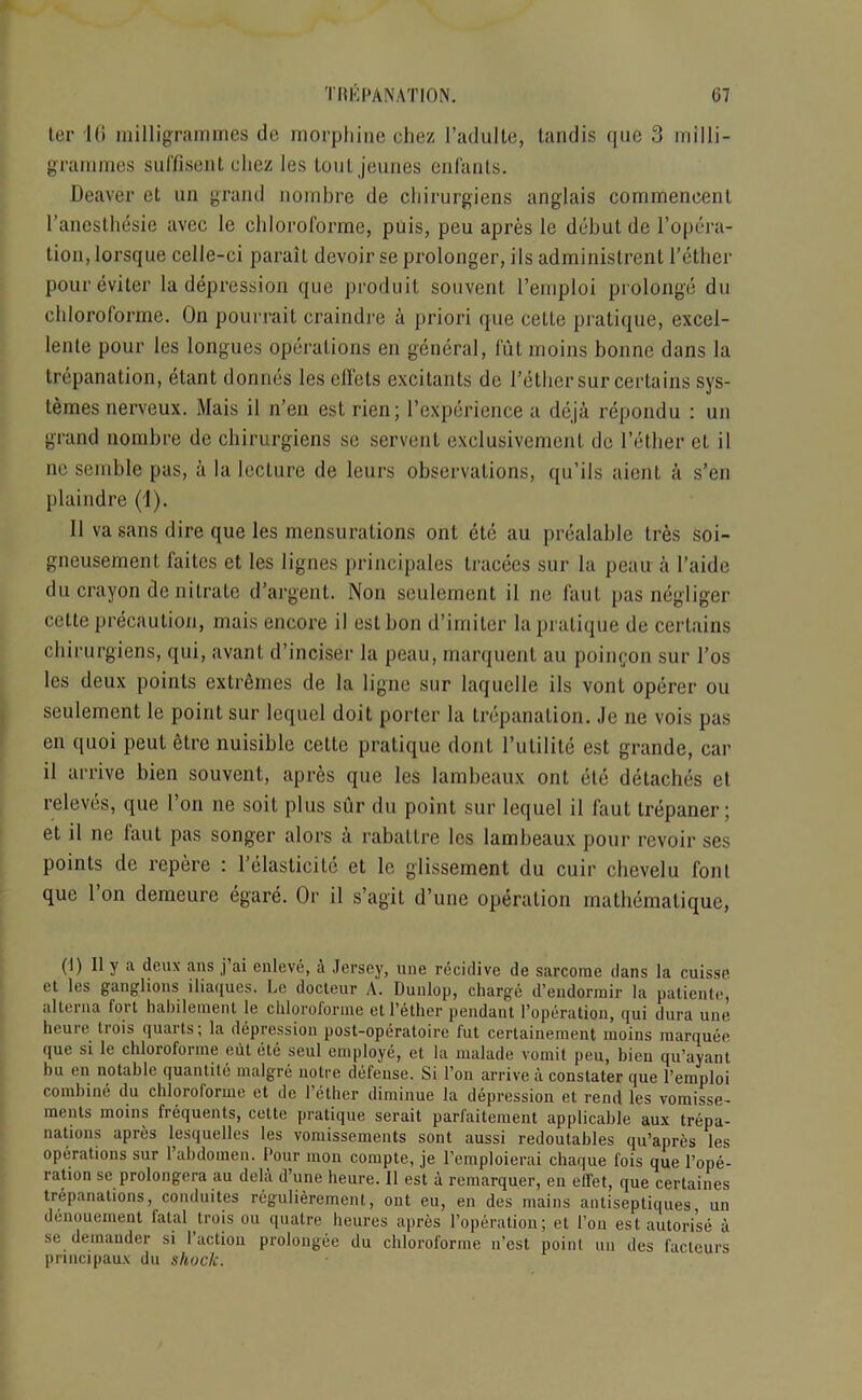 ter Hi milligrammes de morphine chez l’adulte, tandis que 3 milli- grammes suffisent cliez les toutjeunes enfanls. Deaver ct un grand nombre de chirurgiens anglais commeneent l’anesthesie avec le cliloroforme, puis, peu apres le debut de l’opera- tion, lorsque celle-ci parait devoir se prolonger, ils administrent Tether poureviter la depression que produit souvent Temploi prolong’d du cliloroforme. On pourrait craindre a priori que cette pratique, excel- lente pour les longues operations en general, fut moins bonne dans la trepanation, etant donnes les effets excitants de Tether sur certains sys- temes nerveux. Mais il n’en est rien; Texperience a deja repondu : un grand nombre de chirurgiens sc servant exclusivemenl de Tether ct il ne semble pas, a la lecture de leurs observations, qu’ils aient a s’en plaindre (1). Il va sans dire que les mensurations ont etc au prealable tres soi- gneusement faites et les lignes principales tracees sur la peau a Taidc du crayon de nitrate d’argent. Non seulement il ne faut pas negliger cette precaution, mais encore il est bon d’imiler la pratique de certains chirurgiens, qui, avant d’inciser la peau, marquent au poingon sur Tos les deux points extremes de la ligne sur laquclle ils vont operer ou seulement le point sur lequel doit porter la trepanation. Je ne vois pas en quoi peut etre nuisible cette pratique dont TnLilite est grande, car il arrive bien souvent, apres que les lambeaux ont etc detaches et releves, que Ton ne soit plus sur du point sur lequel il faut trepaner; et il ne laut pas songer alors a rabattre les lambeaux pour revoir ses points de repere : Telasticite et le glissement du cuir chevelu font que Ton demeure egare. Or il s’agit d’une operation inathemaliquc, (I) Il y a deux ans j ai enleve, a Jersey, une recidive de sarcome dans la cuisse et les ganglions iliaques. Le docteur A. Dunlop, charge d’eudormir la patiente, alterna fort habilement le cliloroforme et Tether pendant Toperation, qui dura une heure trois quarts; la depression post-operatoire fut certainement moins marquee que si le cliloroforme cut ete seul employe, et la malade vomit peu, bien qu’ayant bu en notable quantite malgre notre defense. Si Ton arrive a constater que Temploi combine du cliloroforme et de Tether diminue la depression et rend les vomisse- meats moins frequents, cette pratique serait parfaitement applicable aux trepa- nations apres lesquelles les vomissements sont aussi redoutables qu’apres les operations sur Tabdomen. Tour mon compte, je 1’emploierai chaque fois que Tope- ration se prolongcra au dela d’une heure. Il est a remarquer, en elTet, que certaines trepanations, conduites regulierement, ont eu, en des mains antiseptiques un denouement fatal trois ou quatre heures apres Toperation; el Ton est autorise a se demander si Taction prolongee du cliloroforme n’est point un des facteurs principaux du shock.