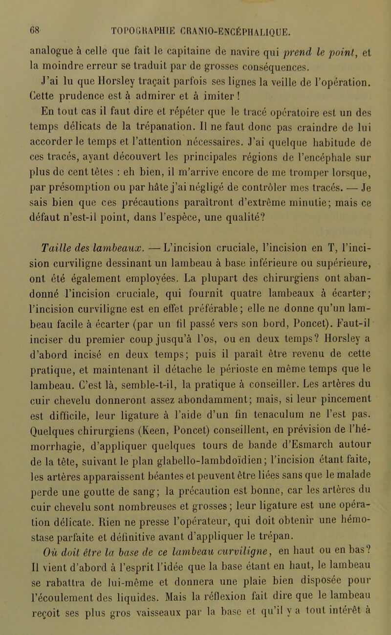 analogue a celle que fait le capitaine de navire qui prend le point, et la moindre erreur se traduit par de grosses consequences. J’ai lu que Horsley travail parfois ses lignes la veille de P operation. Cette prudence est a admirer et k imiter ! En tout cas il faut dire et repeter que le trace operatoire est un des temps delicats de la trepanation. II ne faut done pas craindre de lui accorder le temps et Pattention necessaires. J’ai quelque habitude de ces traces, ayant decouvert les principales regions de l’encephale sur plus de cent letes : eh bien, il m’arrive encore de me tromper lorsque, par presomption ou par bate j’ai neglige de controler mes traces. — Je sais bien que ces precautions paraitront d’extreme minutie; mais ce defaut n’est-il point, dans l’espece, une qualite? Taille des lambeaux. —L’incision cruciale, l’incision en T, l’inci- sion curviligne dessinant un lambeau a base inferieure ou superieure, ont ete egalement employees. La plupart des cbirurgiens ont aban- donne l’incision cruciale, qui fournit quatre lambeaux a ecarter; l’incision curviligne est en elfet preferable; elle ne donne qu’un lam- beau facile a ecarter (par un fil passe vers son bord, Poncet). Faut-il inciser du premier coupjusqu’a l’os, ou en deux temps? Horsley a d’abord incise en deux temps; puis il parait etre revenu de cette pratique, et maintenant il detache le perioste en meme temps que le lambeau. C’est la, semble-t-il, la pratique a conseiller. Les arteres du cuir chevelu donneront assez abondamment; mais, si leur pincement est difficile, leur ligature a l’aide d’un fin tenaculum ne Test pas. Quelques cbirurgiens (Keen, Poncet) conseillent, en prevision de Phe- morrhagie, d’appliquer quelques tours de bande d’Esmarcb autour de la tete, suivant le plan glabello-lambdoidien; l’incision etant faite, les arteres apparaissent beant.es et peuvent etre liees sans que le malade perde une goutte de sang; la precaution est bonne, car les arteres du cuir chevelu sont nombreuses et grosses; leur ligature est une opera- tion delicate. Rien ne presse l’operateur, qui doit obtenir une hemo- stase parfaite et definitive avant d’appliquer le trepan. Ou doit etre la base de ce lambeau curviligne, en haut ou en bas ? Il vient d’abord a l’esprit l’idee que la base etant en haut, le lambeau se rabattra de lui-meme et donnera une plaie bien disposee pour l’ecoulement des liquides. Mais la reflexion lait dire que le lambeau re^oit ses plus gros vaisseaux par la base et qu’il y a tout interet a