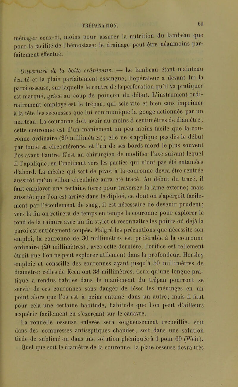 manager ceux-ci, inoins pour assurer la nutrition du lambeau que pour la facilite de l’hemostase; le drainage peut Stre neanmoins par- faiteraent effectue. Ouverlure de la boite cranienne. — Le lambeau etant maintenu ecarte et la plaie parfaitement exsangue, l’operateur a devant lui la paroi osseuse, sur laquelle le centre de la perforation qu’il va pratiquer est marque, grace au coup de poingon du debut. L instrument ordi- nairement employe est le trepan, qui scievite et bien sans imprinter ala tete les secousses que lui communique la gouge actionnee par un marteau. La couronne doit avoir au moins 3 centimetres de diametre; cette couronne est d’un maniement un peu moins facile que la cou- ronne ordinaire (20 millimetres); elle ne s’applique pas d&s le debut par toute sa circonference, et l’un de ses bords mord le plus souvent 1’os avant l’autre. C’est au cbirurgicn de modifier l’axe suivant lequel il 1’applique, en l’inclinant vers les parties qui n’ont pas ete entamees d’abord. La meche qui sert de pivot & la couronne devra etre rcntree aussitot qu’un sillon circulaire aura ete trace. Au debut du trace, il faut employer unc cerlaine force pour traverser la lame externe; mais aussitot que l’on est arrive dans le diploe, ce dont on s’apergoit facile- ment par Lecoulement de sang, il est necessaire de devenir prudent; vers la fin on retirera de temps en temps la couronne pour explorer le fond de la rainure avec un fin stylet et reconnaitre les points oii deja la paroi est entierement coupee. Malgre les precautions que necessite son emploi, la couronne de 30 millimetres est preferable a la couronne ordinaire (20 millimetres); avec cette derniere, l’orifice est tellement etroit que Ton ne peut explorer utilement dans la profondeur. Horsley emploie el conseille des couronnes ayant jusqu’a 50 millimetres de diametre; celles de Keen ont 38 millimetres. Ceux qu’une longue pra- tique a rendus habiles dans le maniement du trepan pourront se servir de ces couronnes sans danger de leser les meninges en un point alors que l’os est a peine entame dans un autre; mais il faut pour cela une certaine habitude, habitude que Ton peut d’ailleurs acquerir facilement en s’exergant sur le cadavre. La rondelle osseuse enlevee sera soigneusement recueillie, soit dans des compresses antiseptiques chaudes, soit dans une solution tiede de sublime ou dans une solution pheniquee a 1 pour GO (Weir). Quel que soit le diam&tre de la couronne, la plaie osseuse devra tres