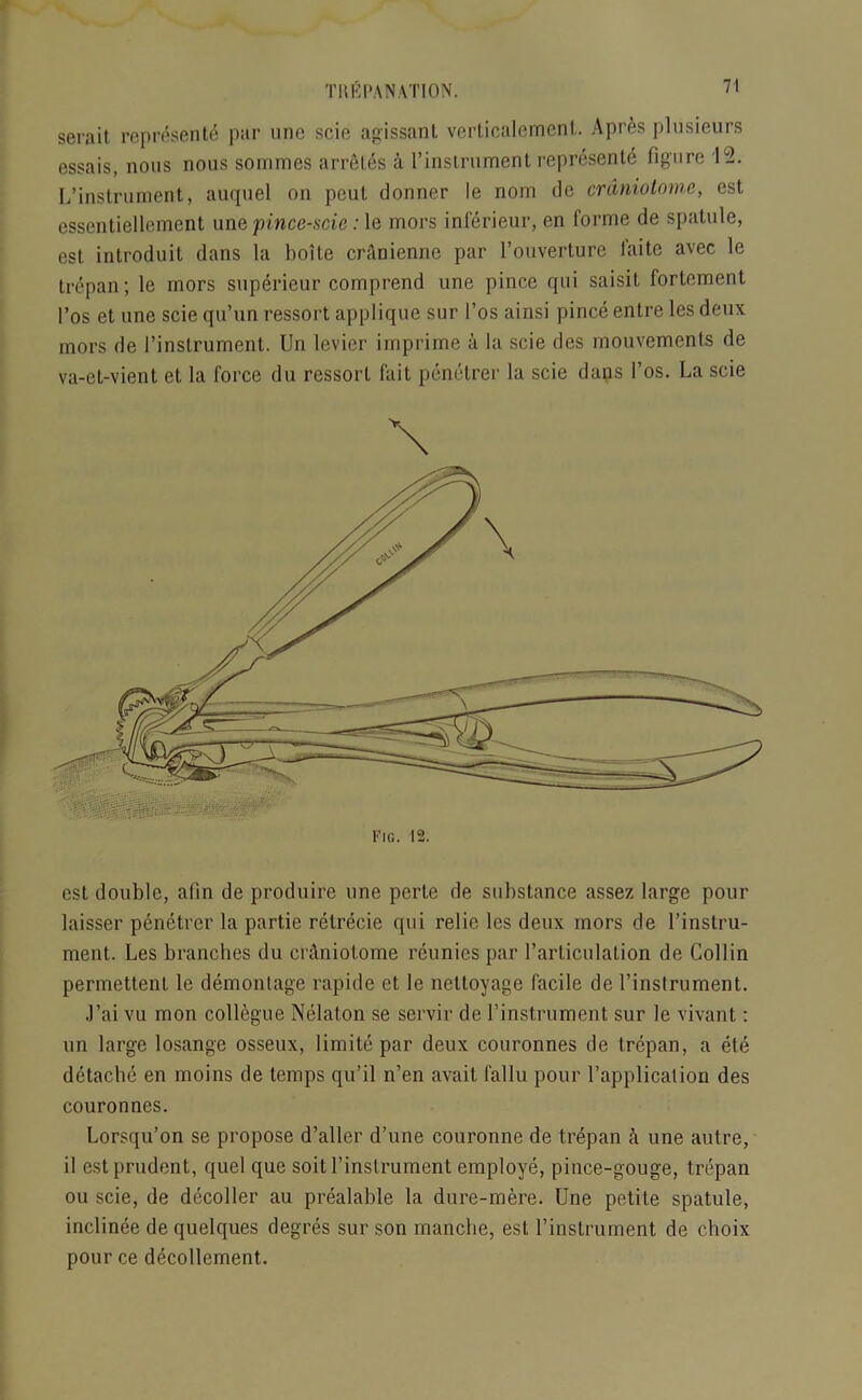 serait represente par unc scie agissanl vertiealement. A pres plusieurs essais, nous nous sommes arretes k I’instrument represente figure 1°2. L’instrument, auquel on peut donner le nom de craniotome, est essentiellement une pince-scie: le mors inferieur, en forme de spatule, est introduit dans la boite cranienne par l’ouverture laite avec le trepan; le mors superieur comprend une pince qui saisit fortement I’os et une scie qu’un ressort applique sur l’os ainsi pince entre les deux mors de 1’instrument. Un levier imprime a la scie des mouvements de va-et-vient et la force du ressort fait penetrer la scie dans I’os. La scie \ est double, afin de produire une perte de substance assez large pour laisser penetrer la partie retrecie qui relic les deux mors de l’instru- ment. Les branches du craniotome reunies par l’articulation de Collin permettent le demontage rapide et le nettoyage facile de l’inslrument. J’ai yu mon collegue Nelaton se servir de I’instrument sur le vivant: un large losange osseux, limite par deux couronnes de trepan, a ete detache en moins de temps qu’il n’en avail fallu pour l’application des couronnes. Lorsqu’on se propose d’aller d’une couronne de trepan A une autre, il est prudent, quel que soit l’inslrument employe, pince-gouge, trepan ou scie, de decoller au prealable la dure-mere. Une petite spatule, inclinee dequelques degres sur son manclie, est l’instrument de choix pour ce decollement.