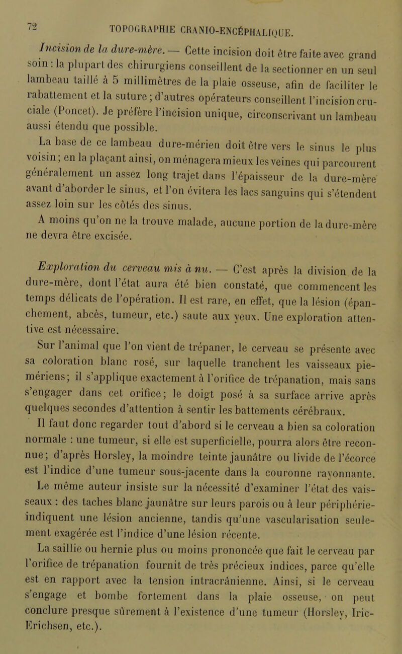 Incision de la dure-mtre. - Cette incision doit etre faite avec grand soin : la plupart des chirurgiens conseillent de la sectionner en un seul lam beau taille a 5 millimetres de la plaie osseuse, afin de faciliter le rabattement et la suture; d’autres operateurs conseillent Pincisioncru- ciale (Poncet). .le prefere l’incision unique, circonscrivant un lambeau aussi etendu que possible. La base de ce lambeau dure-merien doit etre vers le sinus le plus voisin; en la plagant ainsi, on menageramieux lesveines qui parcourent generalcment un assez long trajet dans Pepaisseur de la dure-mere avanl d’aborder le sinus, et Ton evitera les lacs sanguins qui s’etendent assez loin sur les cotes des sinus. A moins qu’on ne la trouve malade, aucune portion de la dure-mere ne devra etre excisee. Exploration du cerveau mis d nu. — C’est apres la division de la dure-mere, dont 1 etat aura etc bien constate, que commencent les temps deli cats de Poperation. II est rare, en effet, que la lesion (epan- chement, abces, tumeur, etc.) saute aux yeux. Une exploration atten- tive est necessaire. Sur 1 animal que l’on vient de trepaner, le cerveau se presente avec sa coloration blanc rose, sur laquelle tranchent les vaisseaux pie- meriens; il s applique exactement a Porifice de trepanation, mais sans s engager dans cet orifice; le doigt pose a sa surface arrive apres quelques secondes d’attention a sentir les battements cerebraux. II faut, done regarder tout d’abord si le cerveau a bien sa coloration normale : une tumeur, si elle est superficielle, pourra alors etre recon- nue; d’apres Horsley, la moindre teinte jaunatre ou livide de Pecorce est 1 indice d’une tumeur sous-jacente dans la couronne rayonnante. Le meme auteur insiste sur la necessite d’examiner Petat des vais- seaux : des taches blanc jaunatre sur leurs parois ou k leur peripherie- indiquent une lesion ancienne, tandis qu’une vasculai’isation seule- ment exageree est Pindice d’une lesion recente. La saillie ou hernie plus ou moins prononcee que fait le cerveau par Porifice de trepanation fournit de tres precieux indices, parce qu’elle est en rapport avec la tension intracraniennc. Ainsi, si le cerveau s’engage et bombe fortement dans la plaie osseuse, on pent conclure presque surement a Pexistence d’une tumeur (Horsley, Iric- Erichsen, etc.).