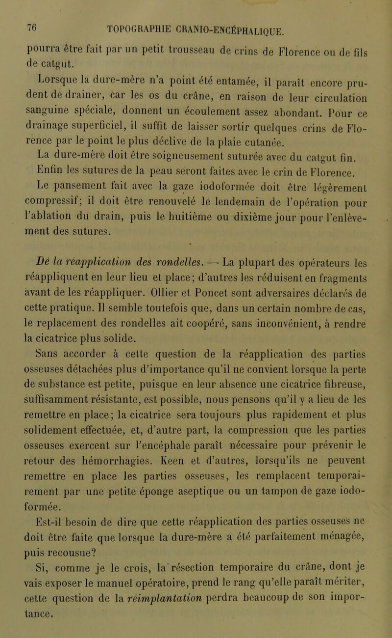 pourra etre fait par un petit trousseau de crins de Florence ou de fils de catgut. Lorsque la dure-mere n a point ete entainee, il parait encore pru- dent de drainer, car les os du crAne, en raison de leur circulation sanguine speciale, donnent un ecoulement assez abondant. Pour ce diainage superficiel, il sulfit de laisser sortir quelques crins de Flo- rence par le point le plus declive de la plaie cutanee. La dure-mere doit etre soigncusement suturee avec du catgut fin. Enfin les sutures de la peau seront faites avec le crin de Florence. Le pansement fait avec la gaze iodoformee doit etre legeremenl compressif; il doit etre renouvele le lendemain de l’operalion pour l’ablation du drain, puis le huitieme ou dixieme jour pour l’enleve- ment des sutures. De la reapplication des rondelles. — La plupart des operateurs les reappliqucnt en leur lieu et place; d’autres les reduisenten fragments avant de les reappliquer. Ollier et Poncet sont adversaires declares de cette pratique. Il semble toutefois que, dans un certain nombre decas, le replacement des rondelles ait coopere, sans inconvenient, a rendre la cicatrice plus solide. Sans accorder a cette question de la reapplication des parties osseuses detacbees plus d’importance qu’il ne convient lorsque la perte de substance est petite, puisque en leur absence une cicatrice fibreuse, suffisamment resistante, est possible, nous pensons qu’il y a lieu de les remettre en place; la cicatrice sera toujours plus rapidement et plus solidement effectuee, et, d’autre part, la compression que les parties osseuses exercent sur l’encepbale parait necessaire pour prevenir le retour des hemorrhagies. Keen et d’autres, lorsqu’ils ne peuvent remettre en place les parties osseuses, les remplacent temporai- rement par une petite eponge aseptique ou un tampon de gaze iodo- formee. Est-il besoin de dire que cette reapplication des parties osseuses ne doit etre faite que lorsque la dure-mere a ete parfaitement menagee, puis recousue? Si, comme je le crois, la resection temporaire du crane, dont je vais exposer le manuel operatoire, prend le rang qu’elle parait meriter, cette question de la reimplantation perdra beaucoup de son impor- tance.