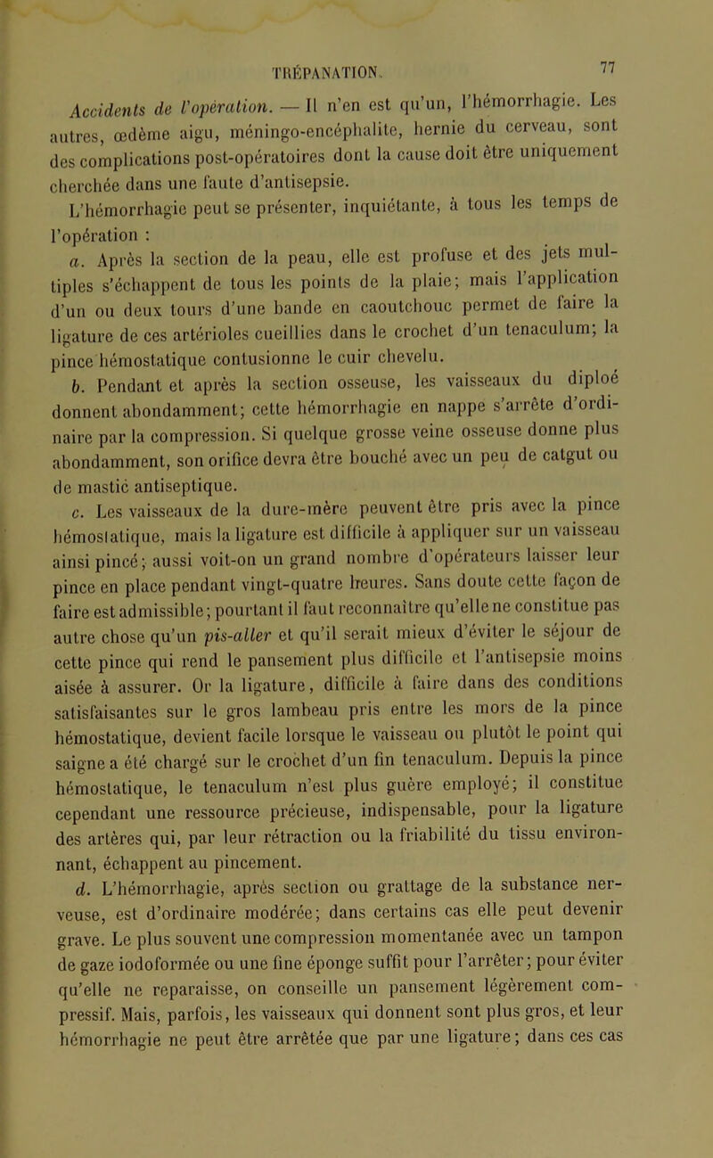 Accidents de Voperation. — II n’en est qu’un, l’hemorrhagie. Les autres, oedeme aigu, meningo-encephalite, liernie du cerveau, sont des complications post-operatoires donl la cause doit etre uniquement cherchee dans une faute d’antisepsie. L’hemorrhagie peut se presenter, inquietante, a tous les temps de l’opdration : a. Apres la section de la peau, elle est profuse et des jets mul- tiples s’echappent de tous les points de la plaie; mais ^application d’un ou deux tours d’une bande en caoutchouc permet de faire la ligature de ces arterioles cueillies dans le crochet d’un tenaculum; la pince hemostatique contusionne le cuir chevelu. b. Pendant et apres la section osseuse, les vaisseaux du diploe donnent abondamment; cette hemorrhagie en nappe s arrete d ordi- naire par la compression. Si quelque grosse veine osseuse donne plus abondamment, son orifice devra fitre boucbe avec un peu de catgut ou de mastic antiseptique. c. Les vaisseaux de la dure-mere peuvent etre pris avec la pince hemoslalique, mais la ligature est difficile a appliquer sur un vaisseau ainsi pince; aussi voit-on un grand nombre d’operateurs laisser leur pince en place pendant vingt-quatre hfeures. Sans doute cette lacjon de faire est admissible; pourtanl il faut reconnaitre qu’ellene constitue pas autre chose qu’un pis-aller et qu’il serait mieux d’eviter le sejour de cette pince qui rend le pansement plus difficile et l’antisepsie moins aisee & assurer. Or la ligature, dilficile a faire dans des conditions satisfaisantes sur le gros lambeau pris entre les mors de la pince hemostatique, devient facile lorsque le vaisseau ou plutot. le point qui saigne a ete charge sur le crochet d’un fin tenaculum. Depuis la pince hemostatique, le tenaculum n’est plus guere employe; il constitue cependant une ressource precieuse, indispensable, pour la ligature des arteres qui, par leur retraction ou la friabilite du Lissu environ- nant, ecbappent au pincement. d. L’hemorrhagie, apres section ou grattage de la substance ner- veuse, est d’ordinaire moderee; dans certains cas elle peut devenir grave. Le plus souvent une compression momentanee avec un tampon de gaze iodoformee ou une fine eponge suffit pour l’arreter; pour eviter qu’elle lie reparaisse, on conseillc un pansement legerement com- pressif. Mais, parfois, les vaisseaux qui donnent sont plus gros, et leur hemorrhagie ne peut etre arretee que par une ligature; dans ces cas