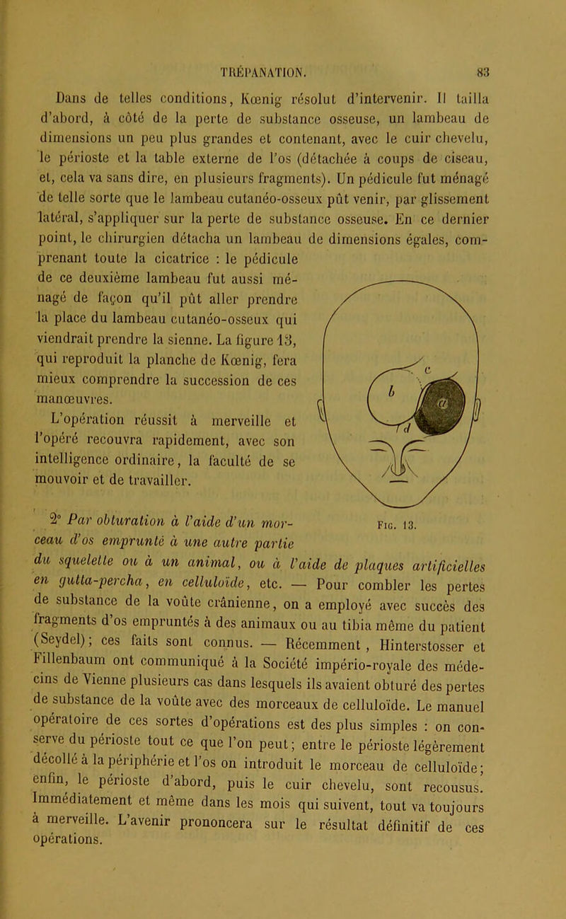 Dans tie telles conditions, Koenig resolut d’intervenir. II Lai 11a d’abord, a cote de la perte do substance osseuse, un lambeau de dimensions un peu plus grandes et contenant, avec le cuir chevelu, le perioste et la table exlerne de l’os (detachee a coups de ciseau, el, cela va sans dire, en plusieurs fragments). Un pedicule fut menage de telle sorte que le lambeau cutaneo-osseux put venir, par glissement lateral, s’appliquer sur la perte de substance osseuse. En ce dernier point, le ebirurgien detacha un lambeau de dimensions egales, com- prenant toute la cicatrice : le pedicule de ce deuxieme lambeau fut aussi me- nage de fa<;on qu’il put allcr prendre la place du lambeau cutaneo-osseux qui viendrait prendre la sienne. La figure Id, qui reproduit la planche de Koenig, fera mieux comprondre la succession de ces manoeuvres. L’operation rcussit a merveillc et l’opere recouvra rapidement, avec son intelligence ordinaire, la faculte de se mouvoir et de travaillcr. » 2° Par obturation a Vaide cl’an mor- ceau cl’os emprunte a une autre partie du squeletle on a un animal, ou a l'aide de plaques artificielles en qutta-percha, en celluloide, etc. — Pour combler les pertes de substance de la voute cranienne, on a employe avec succes des fragments d os empruntes a des animaux ou au tibia meme du patient (Seydel); ces fails sonl connus. — Recemment , Hinterstosser et Fillenbaum ont communique a la Societe imperio-royale des mede- cins de Vienne plusieurs cas dans lesquels ilsavaient obture des pertes de substance de la voute avec des morceaux de celluloide. Le manuel operatoire de ces sortes d’operations est des plus simples : on con- serve du perioste tout ce que Ton peut; entre le perioste legerement decolle a la peripherie et l’os on introduit le morceau de celluloide; enfin, le perioste d’abord, puis le cuir chevelu, sont recousus. Immediatement et meme dans les mois qui suivent, tout va toujours a merveille. L’avenir prononcera sur le resultat definitif de ces operations.