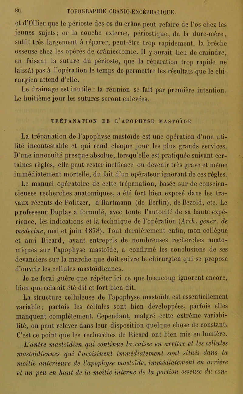 et d’Ollier que le perioste des os du crAne peut refaire de l’os cliez les jeunes sujets; or la couche externe, periostique, de la dure-mere, sutfit tres largement a reparer, peut-etre trop rapideraent, la breche osseuse chez les operes de craniectomie. II y aurait lieu de craindre, en faisanl la suture du perioste, que la reparation trop rapide ne laissat pas a l’operation le temps de permettre les resultats que le chi- rurgien attend d’elle. Le drainage est inutile : Ja reunion se fait par premiere intention. Le liuitieme jour les sutures seront enlevees. TREPANATION DE l’APOPHYSE M A S T 0 i D E La trepanation de l’apophyse mastoide est une operation d’une uti- lite incontestable et qui rend chaque jour les plus grands services. D’une innocuite presque absolue, lorsqu’elle est pratiquee suivant cer- taines regies, elle peut rester inefticace ou devenir tres grave et meme immediatement mortelle, du fait d’un operateur ignorant de ces regies. Le manuel operatoire de cette trepanation, basee sur de conscien- cieuses recherches anatomiques, a ete fort bien expose dans les tra- vaux recents de Politzer, d’Hartmann (de Berlin), deBezold, etc. Le professeur Duplay a formule, avec toute l’autorite de sa haute expe- rience, les indications et la technique de l’operation (Arch, gener. de medecine, mai et juin 1878). Tout dernierement enfin, mon collegue et ami Ricard, ayant entrepris de nombreuses recherches anato- miques sur l’apophyse mastoide, a confirme les conclusions de ses devanciers sur la marche que doit suivre le chirurgien qui se propose d’ouvrir les cellules mastoidiennes. Je ne ferai guere que repeter ici ce que beaucoup ignorent encore, bien que cela ait ete dit et fort bien dit. La structure celluleuse de l’apophyse mastoide est essentiellement variable; parfois les Cellules sont bien developpees, parfois elles manquent completement. Cependant, malgre cette extreme variabi- lite, on peut relever dans leur disposition quelque chose de constant. G’est ce point que les recherches de Ricard ont bien mis en lumiere. L’antre masloidien qui continue la caisse en arri&re et les cellules mastoidiennes qui Vavoisinent immediatement sont situes dans la moitie anterieure de Vapophyse mastoide, immediatement en arriere et un peu en haul de la moitie interne de la portion osseuse du con-