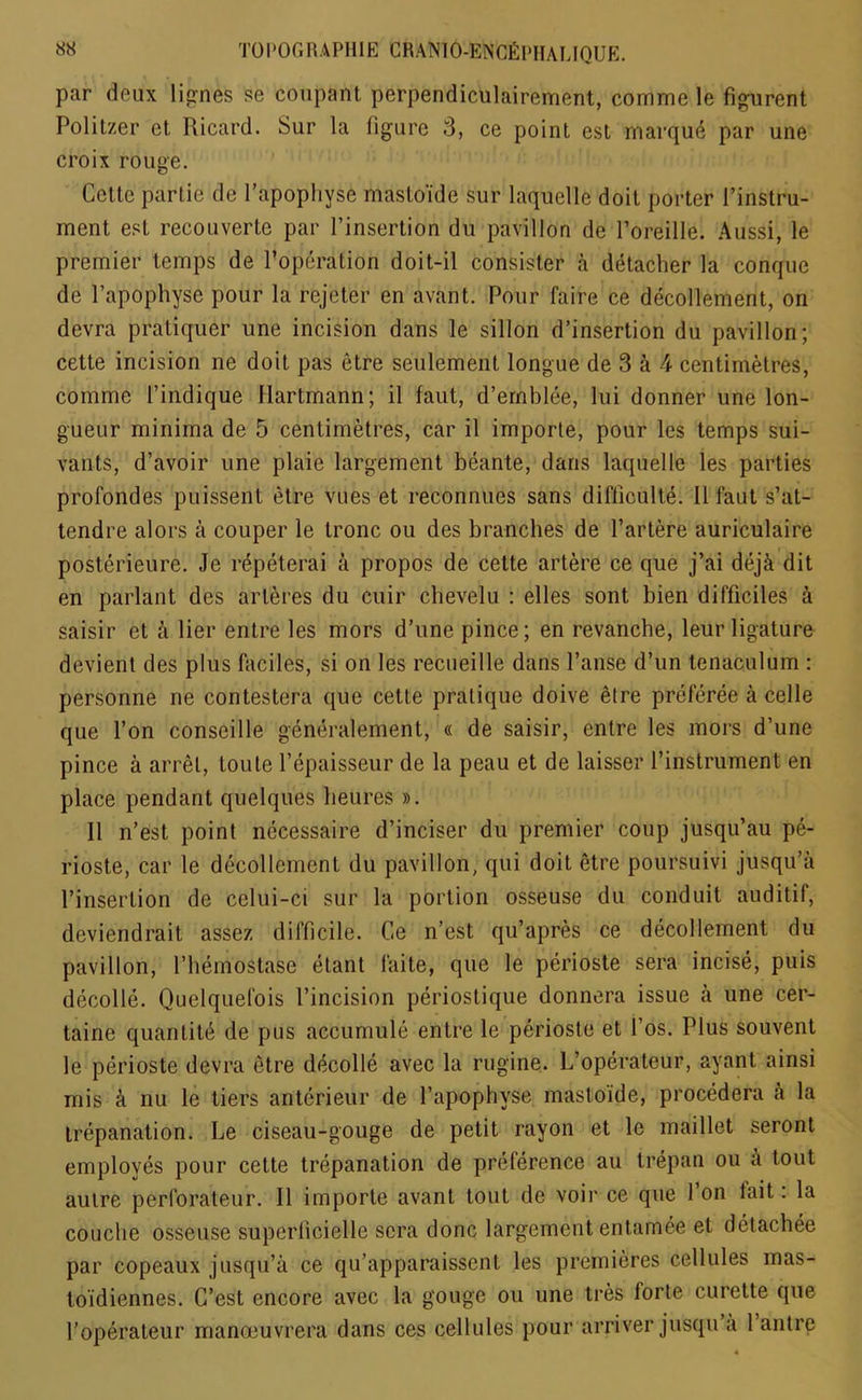 TO POONA PH IE CRANIO-ENCfiPIIAUQUE. par deux lignes se coupant perpendiculairement, comme le figurent Politzer et Ricard. Sur la figure 3, ce point est marqu6 par une croix rouge. Cette partie de l’apophyse mastoide sur laquelle doit porter {’instru- ment est recouverte par 1’insertion du pavilion de l’oreille. Aussi, le premier temps de l’operation doit-il consister a detacher la conque de l’apophyse pour la rejcter en avant. Pour faire ce decollement, on devra pratiquer une incision dans le sillon d’insertion du pavilion; cette incision ne doit pas etre seulement longue de 3 a 4 centimetres, comme l’indique Hartmann; il faut, d’emblee, lui donner une lon- gueur minima de 5 centimetres, car il importe, pour les temps sui- vants, d’avoir une plaie largement beante, dans laquelle les parties profondes puissent etre vues et reconnues sans difficulty 11 faut s’at- tendre alors a couper le tronc ou des branches de l’artere auriculaire posterieure. Je repeterai a propos de cette artere ce que j’ai dejk dit en parlant des arteres du cuir chevelu : elles sont bien difficiles a saisir et a Her entre les mors d’une pince; en revanche, leur ligature devient des plus faciles, si on les recueille dans l’anse d’un tenaculum : personne ne contestera que cette pratique doive etre preferee a celle que Ton conseille generalement, « de saisir, entre les mors d’une pince a arret, Louie l’epaisseur de la peau et de laisser l’instrument en place pendant quelques heures ». Il n’est point nccessaire d’inciser du premier coup jusqu’au pe- rioste, car le decollement du pavilion, qui doit etre poursuivi jusqu’a l’insertion de celui-ct sur la portion osseuse du conduit auditif, dcviendrait assez difficile. Ce n’est qu’apres ce decollement du pavilion, l’liemostake etant faite, que le perioste sera incise, puis decolle. Quelquefois l’incision periostique donnera issue a une cer- taine quantile de pus accumule entre le perioste et l’os. Plus souvent le perioste devra etre decolle avec la rugine. L’operateur, ayant ainsi mis a nu le tiers anterieur de 1’apophvse mastoide, procedera a la trepanation. Le ciseau-gouge de petit rayon et le maillet seront employes pour cette trepanation de preference au trepan ou a tout autre perforateur. Il importe avant tout de voir ce que 1 on lait. la couche osseuse superlicielle sera done largement entamee et detachee par copeaux jusqu’a ce qu’apparaissenl les premieres cellules mas- to’idiennes. C’est encore avec la gouge ou une tres forte curette que l’operateur manceuvrera dans ces cellules pour arriver jusqu a 1 autre