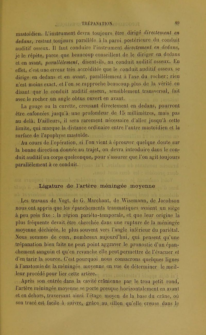 mastoidien. L’instrument devra toujours etre dirige directement en dedans, reslant toujours parallele a la paroi posterieure du conduit auditif osscux. II faut conduire l’instrumeri.t directement en dedans, je lc repete, parce que beaucoup conscillent de le diriger en dedans et en avant, parallelemenl, disent-ils, au conduit auditif osseux. En effet, c’estuno erreur tres accreditee que le conduit auditif osseux se dirige en dedans et en avant, parallelement a l’axe du rocher; rien n’est moins exact, et l’on se rapproche beaucoup plus de la verile en disant que le conduit auditif osseux, sensiblement transversal, fait avec le rocher un angle obtus ouvert en avant. La gouge ou la curette, crepsant directement en dedans, pourront etre enfoncees jusqu’a une profondeur de 15 millimetres, mais pas au dela. D’ailleurs, il sera rarement necessaire d’aller jusqu’A cette limite, qui marque la distance ordinaire entre l’antre mastoidien et la surface de l’apophyse inasloide. Au cours de Toperalion, si Ton vient a eprouver quelque doute sur la bonne direction donnee au trajet, on devra introduire dans le con- duit auditif un corps quelconque, pour s’assurer que l’on agit toujours parallelemenl k ce conduit. Ligature de 1’artere meningee moyenne Les travaux de Vogt, de G. Marchant, de Wisemann, de Jacobson nous ont appris que les epanchemcnts traumaLiques avaient un siege a peu pres fixe : la region parieto-temporale, et que leur origine la plus frequente devait etre cherchee dans une rupture de la meningee moyenne dechiree, le plus souvent vers Tangle inlerieur du parietal. Nous sommes de ceux, nombreux aujourd’hui, qui pensent qu’une trepanation bien faite ne peut point aggraver le pronostic d’un epan- chement sanguin et qu’en revanche elle peutpermeltre de Tevacuer et d’en tarir la source. C’est pourquoi nous consacrons quelques lignes al’anatomiede la meningee moyenne en vue de determiner le meil- leur procede pour lier cette artere. Apres son entree dans la cavite cranienne par le trou petit rond, Tartere meningee moyenne se porte presque horizontalemenl en avant eten dehors, traversant ainsi Tetage moyen de la base du crane, ou son trace est facile a suivre, grace au sillon qu’elle creuse dans le